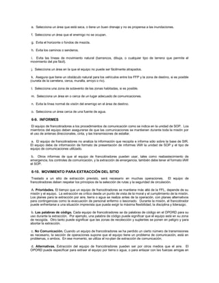 e. Selecciona un área que está seca, o tiene un buen drenaje y no es propensa a las inundaciones.
f. Selecciona un área que el enemigo no se ocupan.
g. Evita el horizonte o fondos de mezcla.
h. Evita los caminos o senderos.
i. Evita las líneas de movimiento natural (barrancos, dibuja, o cualquier tipo de terreno que permite el
movimiento del pie fácil).
j. Selecciona un área en la que el equipo no puede ser fácilmente atrapados.
k. Asegura que tiene un obstáculo natural para los vehículos entre los FFP y la zona de destino, si es posible
(cuneta de la carretera, cerca, muralla, arroyo o río).
l. Selecciona una zona de sotavento de las zonas habitadas, si es posible.
m. Selecciona un área en o cerca de un lugar adecuado de comunicaciones.
n. Evita la línea normal de visión del enemigo en el área de destino.
o. Selecciona un área cerca de una fuente de agua.
6-9. INFORMES
El equipo de francotiradores a los procedimientos de comunicación como se indica en la unidad de SOP. Los
miembros del equipo deben asegurarse de que las comunicaciones se mantienen durante toda la misión por
el uso de antenas direccionales, cinta, y las transmisiones de estallar.
a. El equipo de francotiradores no analiza la información que recopila e informa sólo sobre la base de SIR.
El equipo debe de información de formato de presentación de informes IAW la unidad de SOP y el tipo de
equipo de comunicaciones utilizado.
b. Otros informes de que el equipo de francotiradores pueden usar, tales como reabastecimiento de
emergencia, los controles de comunicación, y la extracción de emergencia, también debe tener el formato IAW
el SOP.
6-10. MOVIMIENTO PARA EXTRACCIÓN DEL SITIO
Traslado a un sitio de extracción previsto, será necesario en muchas operaciones. El equipo de
francotiradores deben respetar los principios de la selección de rutas y la seguridad de circulación.
A. Prioridades. El tiempo que un equipo de francotiradores se mantiene más allá de la FFL, depende de su
misión y el equipo. La extracción es crítico desde un punto de vista de la moral y el cumplimiento de la misión.
Los planes para la extracción por aire, tierra o agua se realiza antes de la operación, con planes alternativos
para contingencias como la evacuación de personal enfermo o lesionado. Durante la misión, el francotirador
puede enfrentarse a una situación imprevista que pueda exigir la máxima flexibilidad, la disciplina y liderazgo.
b. Las palabras de código. Cada equipo de francotiradores se da palabras de código en el OPORD para su
uso durante la extracción. Por ejemplo, una palabra de código puede significar que el equipo está en su zona
de recogida. Otro tanto puede significar que las zonas de recolección y suplentes se ponen en peligro y para
abortar la extracción.
c. No Comunicación. Cuando un equipo de francotiradores se ha perdido un cierto número de transmisiones
es necesario, la sección de operaciones supone que el equipo tiene un problema de comunicación, está en
problemas, o ambos. En ese momento, se utiliza el no-plan de extracción de comunicación.
d. Alternativas. Extracción del equipo de francotiradores pueden ser por otros medios que el aire. El
OPORD puede especificar para extraer el equipo por tierra o agua, o para enlazar con las fuerzas amigas en
 