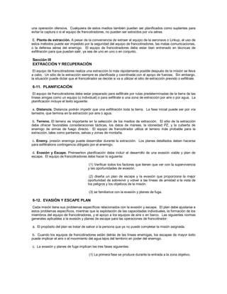 una operación ofensiva. Cualquiera de estos medios también pueden ser planificados como suplentes para
evitar la captura o si el equipo de francotiradores, no pueden ser extraídos por vía aérea.
E. Planta de extracción. A pesar de la conveniencia de extraer el equipo de la aeronave o Linkup, el uso de
estos métodos puede ser impedido por la seguridad del equipo de francotiradores, las malas comunicaciones,
o la defensa aérea del enemigo. El equipo de francotiradores debe estar bien entrenado en técnicas de
exfiltración para que puedan salir, ya sea de uno en uno o en conjunto.
Sección III
EXTRACCIÓN Y RECUPERACIÓN
El equipo de francotiradores realiza una extracción lo más rápidamente posible después de la misión se lleva
a cabo. Un sitio de la extracción siempre es planificada y coordinada con el apoyo de fuerzas. Sin embargo,
la situación puede dictar que el francotirador se decide si va a utilizar el sitio de extracción previsto o exfiltrate.
6-11. PLANIFICACIÓN
El equipo de francotiradores debe estar preparado para exfiltrate por rutas predeterminadas de la tierra de las
líneas amigas como un equipo (o individual) o para exfiltrate a una zona de extracción por aire o por agua. La
planificación incluye el texto siguiente:
a. Distancia. Distancia podrán impedir que una exfiltración toda la tierra. La fase inicial puede ser por vía
terrestre, que termina en la extracción por aire o agua.
b. Terreno. El terreno es importante en la selección de los medios de extracción. El sitio de la extracción
debe ofrecer favorables consideraciones tácticas, los datos de mareas, la idoneidad PZ, y la cubierta de
enemigo de armas de fuego directo. El equipo de francotirador utiliza el terreno más probable para la
extracción, tales como pantanos, selvas y zonas de montaña.
c. Enemy. presión enemiga puede desarrollar durante la extracción. Los planes detallados deben hacerse
para exfiltrations contingencia obligado por el enemigo.
d. Evasión y Escape. Preinsertion planificación debe incluir el desarrollo de una evasión viable y plan de
escape. El equipo de francotiradores debe hacer lo siguiente:
(1) Verificar todos los factores que tienen que ver con la supervivencia
y las oportunidades de evasión.
(2) diseña un plan de escape y la evasión que proporciona la mejor
oportunidad de sobrevivir y volver a las líneas de amistad a la vista de
los peligros y los objetivos de la misión.
(3) se familiarice con la evasión y planes de fuga.
6-12. EVASIÓN Y ESCAPE PLAN
Cada misión tiene sus problemas específicos relacionados con la evasión y escape. El plan debe ajustarse a
estos problemas específicos, mientras que la explotación de las capacidades individuales, la formación de los
miembros del equipo de francotiradores, y el apoyo a los equipos de aire o en barco. Las siguientes normas
generales aplicables a la evasión y planes de escape para las operaciones de francotirador:
a. El propósito del plan es tratar de salvar a la persona que ya no puede completar la misión asignada.
b. Cuando los equipos de francotiradores están detrás de las líneas enemigas, los escapes de mayor éxito
puede implicar el aire o el movimiento del agua lejos del territorio en poder del enemigo.
c. La evasión y planes de fuga implican las tres fases siguientes:
(1) La primera fase se produce durante la entrada a la zona objetivo.
 