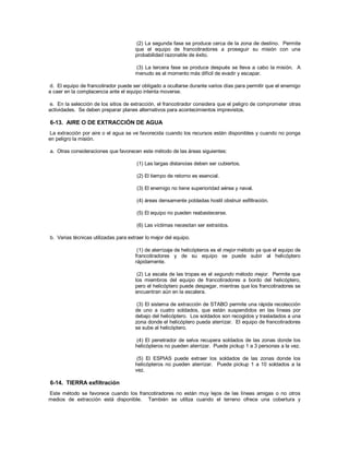 (2) La segunda fase se produce cerca de la zona de destino. Permite
que el equipo de francotiradores a proseguir su misión con una
probabilidad razonable de éxito.
(3) La tercera fase se produce después se lleva a cabo la misión. A
menudo es el momento más difícil de evadir y escapar.
d. El equipo de francotirador puede ser obligado a ocultarse durante varios días para permitir que el enemigo
a caer en la complacencia ante el equipo intenta moverse.
e. En la selección de los sitios de extracción, el francotirador considera que el peligro de comprometer otras
actividades. Se deben preparar planes alternativos para acontecimientos imprevistos.
6-13. AIRE O DE EXTRACCIÓN DE AGUA
La extracción por aire o el agua se ve favorecida cuando los recursos están disponibles y cuando no ponga
en peligro la misión.
a. Otras consideraciones que favorecen este método de las áreas siguientes:
(1) Las largas distancias deben ser cubiertos.
(2) El tiempo de retorno es esencial.
(3) El enemigo no tiene superioridad aérea y naval.
(4) áreas densamente pobladas hostil obstruir exfiltración.
(5) El equipo no pueden reabastecerse.
(6) Las víctimas necesitan ser extraídos.
b. Varias técnicas utilizadas para extraer lo mejor del equipo.
(1) de aterrizaje de helicópteros es el mejor método ya que el equipo de
francotiradores y de su equipo se puede subir al helicóptero
rápidamente.
(2) La escala de las tropas es el segundo método mejor. Permite que
los miembros del equipo de francotiradores a bordo del helicóptero,
pero el helicóptero puede despegar, mientras que los francotiradores se
encuentran aún en la escalera.
(3) El sistema de extracción de STABO permite una rápida recolección
de uno a cuatro soldados, que están suspendidos en las líneas por
debajo del helicóptero. Los soldados son recogidos y trasladados a una
zona donde el helicóptero pueda aterrizar. El equipo de francotiradores
se sube al helicóptero.
(4) El penetrador de selva recupera soldados de las zonas donde los
helicópteros no pueden aterrizar. Puede pickup 1 a 3 personas a la vez.
(5) El ESPIAS puede extraer los soldados de las zonas donde los
helicópteros no pueden aterrizar. Puede pickup 1 a 10 soldados a la
vez.
6-14. TIERRA exfiltración
Este método se favorece cuando los francotiradores no están muy lejos de las líneas amigas o no otros
medios de extracción está disponible. También se utiliza cuando el terreno ofrece una cobertura y
 