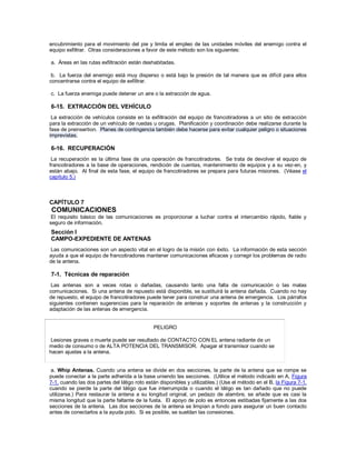 encubrimiento para el movimiento del pie y limita el empleo de las unidades móviles del enemigo contra el
equipo exfiltrar. Otras consideraciones a favor de este método son los siguientes:
a. Áreas en las rutas exfiltración están deshabitadas.
b. La fuerza del enemigo está muy disperso o está bajo la presión de tal manera que es difícil para ellos
concentrarse contra el equipo de exfiltrar.
c. La fuerza enemiga puede detener un aire o la extracción de agua.
6-15. EXTRACCIÓN DEL VEHÍCULO
La extracción de vehículos consiste en la exfiltración del equipo de francotiradores a un sitio de extracción
para la extracción de un vehículo de ruedas u orugas. Planificación y coordinación debe realizarse durante la
fase de preinsertion. Planes de contingencia también debe hacerse para evitar cualquier peligro o situaciones
imprevistas.
6-16. RECUPERACIÓN
La recuperación es la última fase de una operación de francotiradores. Se trata de devolver el equipo de
francotiradores a la base de operaciones, rendición de cuentas, mantenimiento de equipos y a su vez-en, y
están abajo. Al final de esta fase, el equipo de francotiradores se prepara para futuras misiones. (Véase el
capítulo 5.)
CAPÍTULO 7
COMUNICACIONES
El requisito básico de las comunicaciones es proporcionar a luchar contra el intercambio rápido, fiable y
seguro de información.
Sección I
CAMPO-EXPEDIENTE DE ANTENAS
Las comunicaciones son un aspecto vital en el logro de la misión con éxito. La información de esta sección
ayuda a que el equipo de francotiradores mantener comunicaciones eficaces y corregir los problemas de radio
de la antena.
7-1. Técnicas de reparación
Las antenas son a veces rotas o dañadas, causando tanto una falta de comunicación o las malas
comunicaciones. Si una antena de repuesto está disponible, se sustituirá la antena dañada. Cuando no hay
de repuesto, el equipo de francotiradores puede tener para construir una antena de emergencia. Los párrafos
siguientes contienen sugerencias para la reparación de antenas y soportes de antenas y la construcción y
adaptación de las antenas de emergencia.
PELIGRO
Lesiones graves o muerte puede ser resultado de CONTACTO CON EL antena radiante de un
medio de consumo o de ALTA POTENCIA DEL TRANSMISOR. Apagar el transmisor cuando se
hacen ajustes a la antena.
a. Whip Antenas. Cuando una antena se divide en dos secciones, la parte de la antena que se rompe se
puede conectar a la parte adherida a la base uniendo las secciones. (Utilice el método indicado en A, Figura
7-1, cuando las dos partes del látigo roto están disponibles y utilizables.) (Use el método en el B, la Figura 7-1,
cuando se pierde la parte del látigo que fue interrumpida o cuando el látigo es tan dañado que no puede
utilizarse.) Para restaurar la antena a su longitud original, un pedazo de alambre, se añade que es casi la
misma longitud que la parte faltante de la fusta. El apoyo de polo es entonces estibadas fijamente a las dos
secciones de la antena. Las dos secciones de la antena se limpian a fondo para asegurar un buen contacto
antes de conectarlos a la ayuda polo. Si es posible, se sueldan las conexiones.
 