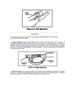 ADVERTENCIA
Nunca quite el mecanismo de activación, o hacer ajustes al gatillo ASAMBLEA, A EXCEPCIÓN
DE LA FUERZA DE AJUSTE gatillo.
c. Trigger Asamblea. apretar el gatillo dispara el rifle cuando la seguridad está en la "F" posición. El
operador puede ajustar el gatillo vigor a partir de un mínimo de 2 libras a un máximo de 8 libras. Esto se hace
utilizando la clave de toma de 1/16-inch cabeza tornillo suministrado en el kit de implementación. Girando el
tornillo de ajuste de disparo (Figura 2.6) en sentido horario aumenta la fuerza necesaria para apretar el gatillo.
Al girarlo en sentido contrario disminuye la fuerza necesaria. Este es el ajuste sólo se enciendan los
francotiradores deben hacer.
d. Valores de ajuste. Las acciones de la M24 tiene una placa de tope ajustable para adaptarse a la longitud
de tracción. El ajuste de valores (Figura 2-7) consiste en una rueda fina y una rueda de espesor. La rueda de
espesor, ajusta el stock de hombro. La rueda fina bloquea la acción del hombro.
 