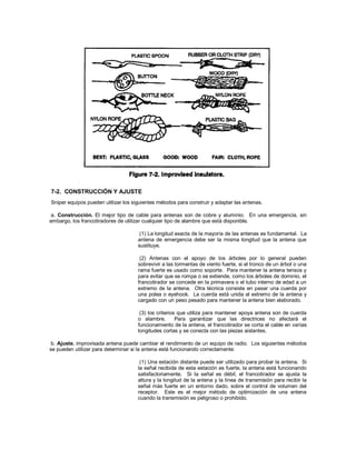 7-2. CONSTRUCCIÓN Y AJUSTE
Sniper equipos pueden utilizar los siguientes métodos para construir y adaptar las antenas.
a. Construcción. El mejor tipo de cable para antenas son de cobre y aluminio. En una emergencia, sin
embargo, los francotiradores de utilizar cualquier tipo de alambre que está disponible.
(1) La longitud exacta de la mayoría de las antenas es fundamental. La
antena de emergencia debe ser la misma longitud que la antena que
sustituye.
(2) Antenas con el apoyo de los árboles por lo general pueden
sobrevivir a las tormentas de viento fuerte, si el tronco de un árbol o una
rama fuerte es usado como soporte. Para mantener la antena tensos y
para evitar que se rompa o se extiende, como los árboles de dominio, el
francotirador se concede en la primavera o el tubo interno de edad a un
extremo de la antena. Otra técnica consiste en pasar una cuerda por
una polea o eyehook. La cuerda está unida al extremo de la antena y
cargado con un peso pesado para mantener la antena bien elaborado.
(3) los criterios que utiliza para mantener apoya antena son de cuerda
o alambre. Para garantizar que las directrices no afectará el
funcionamiento de la antena, el francotirador se corta el cable en varias
longitudes cortas y se conecta con las piezas aislantes.
b. Ajuste. improvisada antena puede cambiar el rendimiento de un equipo de radio. Los siguientes métodos
se pueden utilizar para determinar si la antena está funcionando correctamente:
(1) Una estación distante puede ser utilizado para probar la antena. Si
la señal recibida de esta estación es fuerte, la antena está funcionando
satisfactoriamente. Si la señal es débil, el francotirador se ajusta la
altura y la longitud de la antena y la línea de transmisión para recibir la
señal más fuerte en un entorno dado, sobre el control de volumen del
receptor. Este es el mejor método de optimización de una antena
cuando la transmisión es peligroso o prohibido.
 