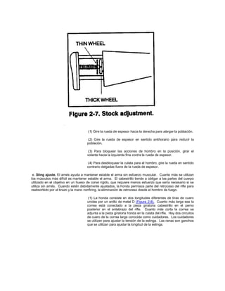 (1) Gire la rueda de espesor hacia la derecha para alargar la población.
(2) Gire la rueda de espesor en sentido antihorario para reducir la
población.
(3) Para bloquear las acciones de hombro en la posición, girar el
volante hacia la izquierda fina contra la rueda de espesor.
(4) Para desbloquear la culata para el hombro, gire la rueda en sentido
contrario delgadas fuera de la rueda de espesor.
e. Sling ajuste. El arnés ayuda a mantener estable el arma sin esfuerzo muscular. Cuanto más se utilizan
los músculos más difícil es mantener estable el arma. El cabestrillo tiende a obligar a las partes del cuerpo
utilizado en el objetivo en un hueso de corsé rígido, que requiere menos esfuerzo que sería necesario si se
utiliza sin arnés. Cuando estén debidamente ajustados, la honda permisos parte del retroceso del rifle para
reabsorbido por el brazo y la mano nonfiring, la eliminación de retroceso desde el hombro de fuego.
(1) La honda consiste en dos longitudes diferentes de tiras de cuero
unidas por un anillo de metal D (Figura 2-8). Cuanto más larga sea la
correa está conectado a la pieza giratoria cabestrillo en el perno
posterior en el antebrazo del rifle. Cuanto más corta la correa se
adjunta a la pieza giratoria honda en la culata del rifle. Hay dos circuitos
de cuero de la correa larga conocida como cuidadores. Los cuidadores
se utilizan para ajustar la tensión de la eslinga. Las ranas son ganchos
que se utilizan para ajustar la longitud de la eslinga.
 