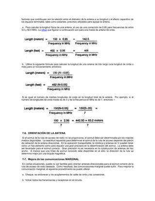 factores que contribuyen son la relación entre el diámetro de la antena a su longitud y el efecto capacitivo de
los equipos terminales, tales como aislantes, precintos utilizados para apoyar la antena.
a. Para calcular la longitud física de una antena, el uso de una corrección de 0,95 para frecuencias de entre
3,0 y 50,0 MHz. La cifras que figuran a continuación son para una media de antena de onda.
b. Utilice la siguiente fórmula para calcular la longitud de una antena de hilo largo (una longitud de onda o
más) para un funcionamiento armónico:
N es igual al número de medias longitudes de onda en la longitud total de la antena. Por ejemplo, si el
número de longitudes de onda media es de 3 y de la frecuencia en MHz es de 7, entonces --
7-6. ORIENTACIÓN DE LA ANTENA
Si el azimut de la ruta de acceso de radio no se proporciona, el azimut debe ser determinada por los mejores
medios disponibles. La exactitud requerida para determinar el azimut de la ruta de acceso depende del patrón
de radiación de la antena direccional. En la operación transportable, la rómbica y antenas en V pueden tener
como un haz estrecho como para requerir una gran precisión en la determinación del azimut. La antena debe
ser levantado para el acimut correcto. Gran precisión no es necesaria en la construcción de antenas de haz
ancho. A menos que una línea de acimut conocido está disponible en el sitio, la dirección de la ruta se
determina mejor por una brújula magnética.
7-7. Mejora de las comunicaciones MARGINAL
En ciertas situaciones, puede no ser factible para orientar antenas direccionales para el acimut correcto de la
ruta de acceso de radio deseada. Como resultado, las comunicaciones marginal puede sufrir. Para mejorar la
comunicación marginal, el siguiente procedimiento se puede utilizar:
a. Cheque, se endurecen y los acoplamientos de cable de cinta y las conexiones.
b. Volver todos los transmisores y receptores en el circuito.
 