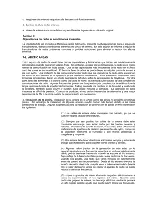 c. Asegúrese de antenas se ajustan a la frecuencia de funcionamiento.
d. Cambiar la altura de las antenas.
e. Mueva la antena a una corta distancia y en diferentes lugares de su ubicación original.
Sección II
Operaciones de radio en condiciones inusuales
La posibilidad de ser enviados a diferentes partes del mundo, presenta muchos problemas para el equipo de
francotiradores, debido a condiciones extremas de clima y el terreno. En esta sección se informa al equipo de
francotiradores de estos problemas comunes y posibles soluciones para eliminar o reducir los efectos
adversos.
7-8. ARCTIC ÁREAS
Único equipo de radio de canal tiene ciertas capacidades y limitaciones que deben ser cuidadosamente
considerados cuando operan en lugares fríos. Sin embargo, a pesar de las limitaciones, la radio es el medio
normal de comunicación en estas zonas. Una de las capacidades más importantes de la radio en el Ártico
como las zonas es su versatilidad. El hombre lleno de radios se puede llevar a cualquier punto de acceso a
pie o en avión. Una limitación de las comunicaciones por radio que los operadores de radio debe esperar en
las zonas de frío extremo es la injerencia de los disturbios ionosféricos. Estos trastornos, conocidos como
tormentas ionosféricas, tienen un efecto degradante definitivo sobre la propagación de SkyWave. Por otra
parte, tanto las tormentas o la aurora (como las luces del norte) la actividad puede causar la falla completa de
comunicaciones de radio. Algunas frecuencias pueden ser bloqueadas por completo por la estática durante
largos períodos durante la actividad de tormentas. Fading, causada por cambios en la densidad y la altura de
la ionosfera, también puede ocurrir y pueden durar desde minutos a semanas. La aparición de estos
trastornos es difícil de predecir. Cuando se producen, el uso de las frecuencias de alternativa y una mayor
dependencia de FM o de otros medios de comunicación son necesarios.
a. Instalación de la antena. Instalación de la antena en el Ártico como las zonas no presenta problemas
graves. Sin embargo, la instalación de algunas antenas pueden tomar más tiempo debido a las malas
condiciones de trabajo. Algunas sugerencias para la instalación de antenas en las zonas de frío extremo son
los siguientes:
(1) Los cables de antena debe manejarse con cuidado, ya que se
vuelven frágiles a bajas temperaturas.
(2) Siempre que sea posible, los cables de la antena debe estar
construido sobrecarga para evitar daños por las fuertes nevadas y
heladas. Directrices de cuerda de nylon, en su caso, debe utilizarse de
preferencia de algodón o de cáñamo para cuerdas de nylon, porque no
se absorben fácilmente la humedad y son menos propensas a
congelarse y romperse.
(3) Una antena debe tener directrices adicionales, apoyos, y estacas de
anclaje para fortalecerla para soportar fuertes vientos y el hielo.
(4) Algunas radios (radios de la generación de más edad por lo
general) ajustado a una frecuencia específica en un lugar relativamente
cálido podría desviarse frecuencia cuando se expone al frío extremo.
Bajo voltaje de la batería también puede causar la deriva de frecuencia.
Cuando sea posible, una radio que varios minutos de calentamiento
antes de ponerla en funcionamiento. Desde el frío extremo tiende a la
tensión de salida inferior de una pila seca, el calentamiento de la batería
con el calor del cuerpo antes de operar el aparato de radio se puede
reducir la deriva de frecuencia.
(5) copos o gránulos de nieve altamente cargadas eléctricamente a
veces es experimentado en las regiones del norte. Cuando estas
partículas golpean la antena, la descarga eléctrica resultante provoca
un alto rugido estática agudo que puede cubrir todas las frecuencias.
 