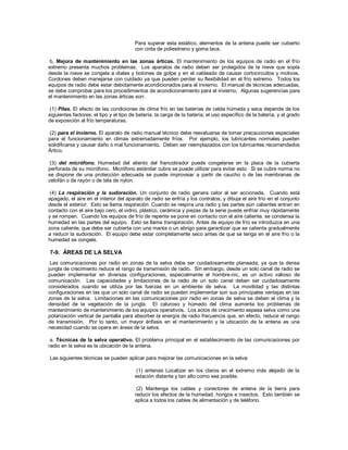 Para superar esta estático, elementos de la antena puede ser cubierto
con cinta de poliestireno y goma laca.
b. Mejora de mantenimiento en las zonas árticas. El mantenimiento de los equipos de radio en el frío
extremo presenta muchos problemas. Los aparatos de radio deben ser protegidos de la nieve que sopla
desde la nieve se congela a diales y botones de golpe y en el cableado de causar cortocircuitos y motivos.
Cordones deben manejarse con cuidado ya que pueden perder su flexibilidad en el frío extremo. Todos los
equipos de radio debe estar debidamente acondicionados para el invierno. El manual de técnicas adecuadas,
se debe comprobar para los procedimientos de acondicionamiento para el invierno. Algunas sugerencias para
el mantenimiento en las zonas árticas son:
(1) Pilas. El efecto de las condiciones de clima frío en las baterías de celda húmeda y seca depende de los
siguientes factores: el tipo y el tipo de batería, la carga de la batería, el uso específico de la batería, y el grado
de exposición al frío temperaturas.
(2) para el invierno. El aparato de radio manual técnico debe reevaluarse de tomar precauciones especiales
para el funcionamiento en climas extremadamente fríos. Por ejemplo, los lubricantes normales pueden
solidificarse y causar daño o mal funcionamiento. Deben ser reemplazados con los lubricantes recomendados
Ártico.
(3) del micrófono. Humedad del aliento del francotirador puede congelarse en la placa de la cubierta
perforada de su micrófono. Micrófono estándar cubre se puede utilizar para evitar esto. Si se cubre norma no
se dispone de una protección adecuada se puede improvisar a partir de caucho o de las membranas de
celofán o de rayón o de tela de nylon.
(4) La respiración y la sudoración. Un conjunto de radio genera calor al ser accionada. Cuando está
apagado, el aire en el interior del aparato de radio se enfría y los contratos, y dibuja el aire frío en el conjunto
desde el exterior. Esto se llama respiración. Cuando se respira una radio y las partes aún calientes entran en
contacto con el aire bajo cero, el vidrio, plástico, cerámica y piezas de la serie puede enfriar muy rápidamente
y se rompen. Cuando los equipos de frío de repente se pone en contacto con el aire caliente, se condensa la
humedad en las partes del equipo. Esto se llama transpiración. Antes de equipo de frío se introduzca en una
zona caliente, que debe ser cubierta con una manta o un abrigo para garantizar que se calienta gradualmente
a reducir la sudoración. El equipo debe estar completamente seco antes de que se tenga en el aire frío o la
humedad se congele.
7-9. ÁREAS DE LA SELVA
Las comunicaciones por radio en zonas de la selva debe ser cuidadosamente planeada, ya que la densa
jungla de crecimiento reduce el rango de transmisión de radio. Sin embargo, desde un solo canal de radio se
pueden implementar en diversas configuraciones, especialmente el hombre-nic, es un activo valioso de
comunicación. Las capacidades y limitaciones de la radio de un solo canal deben ser cuidadosamente
considerados cuando se utiliza por las fuerzas en un ambiente de selva. La movilidad y las distintas
configuraciones en las que un solo canal de radio se pueden implementar son sus principales ventajas en las
zonas de la selva. Limitaciones en las comunicaciones por radio en zonas de selva se deben al clima y la
densidad de la vegetación de la jungla. El caluroso y húmedo del clima aumenta los problemas de
mantenimiento de mantenimiento de los equipos operativos. Los actos de crecimiento espesa selva como una
polarización vertical de pantalla para absorber la energía de radio frecuencia que, en efecto, reduce el rango
de transmisión. Por lo tanto, un mayor énfasis en el mantenimiento y la ubicación de la antena es una
necesidad cuando se opera en áreas de la selva.
a. Técnicas de la selva operativo. El problema principal en el establecimiento de las comunicaciones por
radio en la selva es la ubicación de la antena.
Las siguientes técnicas se pueden aplicar para mejorar las comunicaciones en la selva:
(1) antenas Localizar en los claros en el extremo más alejado de la
estación distante y tan alto como sea posible.
(2) Mantenga los cables y conectores de antena de la tierra para
reducir los efectos de la humedad, hongos e insectos. Esto también se
aplica a todos los cables de alimentación y de teléfono.
 