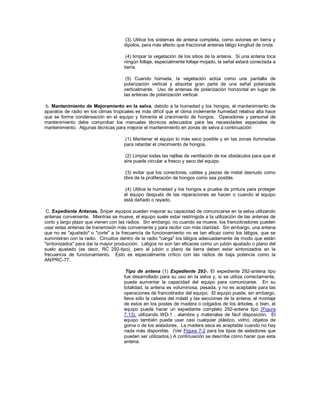 (3) Utilice los sistemas de antena completa, como aviones en tierra y
dipolos, para más efecto que fraccional antenas látigo longitud de onda.
(4) limpiar la vegetación de los sitios de la antena. Si una antena toca
ningún follaje, especialmente follaje mojado, la señal estará conectada a
tierra.
(5) Cuando húmeda, la vegetación actúa como una pantalla de
polarización vertical y absorbe gran parte de una señal polarizada
verticalmente. Uso de antenas de polarización horizontal en lugar de
las antenas de polarización vertical.
b. Mantenimiento de Mejoramiento en la selva. debido a la humedad y los hongos, el mantenimiento de
aparatos de radio en los climas tropicales es más difícil que el clima inclemente humedad relativa alta hace
que se forme condensación en el equipo y fomenta el crecimiento de hongos. Operadores y personal de
mantenimiento debe comprobar los manuales técnicos adecuados para las necesidades especiales de
mantenimiento. Algunas técnicas para mejorar el mantenimiento en zonas de selva a continuación:
(1) Mantener el equipo lo más seco posible y en las zonas iluminadas
para retardar el crecimiento de hongos.
(2) Limpiar todas las rejillas de ventilación de los obstáculos para que el
aire puede circular a fresco y seco del equipo.
(3) evitar que los conectores, cables y piezas de metal desnudo como
libre de la proliferación de hongos como sea posible.
(4) Utilice la humedad y los hongos a prueba de pintura para proteger
el equipo después de las reparaciones se hacen o cuando el equipo
está dañado o rayado.
C. Expediente Antenas. Sniper equipos pueden mejorar su capacidad de comunicarse en la selva utilizando
antenas conveniente. Mientras se mueve, el equipo suele estar restringida a la utilización de las antenas de
corto y largo plazo que vienen con las radios. Sin embargo, no cuando se mueve, los francotiradores pueden
usar estas antenas de transmisión más conveniente y para recibir con más claridad. Sin embargo, una antena
que no es "ajustado" o "corte" a la frecuencia de funcionamiento no es tan eficaz como los látigos, que se
suministran con la radio. Circuitos dentro de la radio "carga" los látigos adecuadamente de modo que están
"sintonizados" para dar la mayor producción. Látigos no son tan eficaces como un jubón ajustado o plano del
suelo ajustado (es decir, RC 292-tipo), pero el jubón o plano de tierra deben estar sintonizados en la
frecuencia de funcionamiento. Esto es especialmente crítico con las radios de baja potencia como la
AN/PRC-77.
Tipo de antena (1) Expediente 292-. El expediente 292-antena tipo
fue desarrollado para su uso en la selva y, si se utiliza correctamente,
puede aumentar la capacidad del equipo para comunicarse. En su
totalidad, la antena es voluminosa, pesada, y no es aceptable para las
operaciones de francotirador del equipo. El equipo puede, sin embargo,
lleva sólo la cabeza del mástil y las secciones de la antena, el montaje
de estos en los postes de madera o colgados de los árboles, o bien, el
equipo puede hacer un expediente completo 292-antena tipo (Figura
7.13), utilizando WD-1 , alambre y materiales de fácil disposición. El
equipo también puede usar casi cualquier plástico, vidrio, objetos de
goma o de los aisladores. La madera seca es aceptable cuando no hay
nada más disponible. (Ver Figura 7-2 para los tipos de aisladores que
pueden ser utilizados.) A continuación se describe cómo hacer que esta
antena:
 