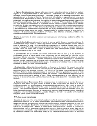 b. Equipos Consideraciones. Algunas radios se encienden automáticamente su ventilador del soplador
segundo, si su temperatura interna se eleva demasiado. Normalmente, esto sucede sólo en los climas
templados, cuando el radio está transmitiendo. Esto puede molestar a los soldados acostumbrados a la
operación de radio en el medio del desierto. Funcionamiento del ventilador en segundo lugar, sin embargo, es
bastante normal. Amplificadores de potencia de radio frecuencia usados en AM y conjuntos de banda lateral
única puede sobrecalentarse y quemarse. Dicho equipo se enciende sólo cuando es necesario (recepción de
la señal no se ve afectada). Dado que los amplificadores de potencia RF tomar alrededor de 90 segundos
para llegar al modo de funcionamiento, el SOP de las unidades utilizando el equipo permite por las demoras
en responder. El polvo afecta a los equipos de comunicaciones, tales como SSB / amplificadores de potencia
y conjuntos de AMRF teletipo de radio. Conjuntos de teletipo de la radio son propensos a sufrir daños debido
a la vulnerabilidad del sistema de lubricación de aceite, que atrae y retiene partículas de polvo. Del polvo, por
lo tanto, se debe utilizar cuando sea posible. Algunas unidades de receptor-transmisor de tener puertos de
ventilación y de canales que se pueden obstruir con el polvo. Estos deben ser controlados periódicamente y
mantenerla limpia para evitar el sobrecalentamiento.
Baterías c.. suministros de batería seca debe ser mayor, ya que el calor hace que las baterías a fallar más
rápidamente.
d. aislamiento eléctrico. arrastrado por el viento de arena y gravilla daños en los cables eléctricos de
aislamiento en el tiempo. Todos los cables que pueden ser dañados deben ser protegidos con cinta adhesiva
antes de aislamiento se lleva. Sand también encuentra su camino en partes de artículos, tales como "la
médula de espagueti" enchufes, ya sea evitando el contacto eléctrico, o lo que es imposible unirse a los
enchufes juntos. Un cepillo, como un cepillo de dientes viejo, debe ser transportada y usada para limpiar
estos artículos antes de que se unió a ellos.
e. condensación. En los desiertos con niveles relativamente altos de rocío y la alta humedad, la
condensación durante la noche pueden ocurrir dondequiera que las superficies son más frías que la
temperatura del aire, como los metales expuestos al aire. Esta condensación puede afectar a enchufes
eléctricos, enchufes y conectores. Todos los conectores que podrían verse afectados por la condensación
debe ser grabada para evitar que la humedad de la contaminación de los contactos. Conectores deben
secarse antes de insertarlos en salidas de los equipos. El exceso de humedad o el rocío se deben secar de
conectores de antena para evitar formación de arcos.
f. la electricidad estática. La electricidad estática es frecuente en el desierto. Es causada por muchos
factores, uno de los cuales es el viento las partículas de polvo. Muy baja humedad contribuye a descargas de
electricidad estática de partículas cargadas. Las condiciones de puesta a tierra deficiente agravan el
problema. Todos los bordes afilados (consejos) de las antenas deben ser grabadas para reducir el viento
causado descargas de electricidad estática y el ruido que acompaña. Si se opera desde una posición fija, los
equipos de garantizar que los equipos de tierra. Desde estática causada por el ruido disminuye con un
aumento de la escasa frecuencia, las frecuencias más altas que están disponibles y autorizados deben ser
utilizados.
g. Mantenimiento de Mejoramiento. En las zonas desérticas, el mantenimiento de aparatos de radio se
vuelve más difícil debido a la gran cantidad de arena, el polvo o la suciedad que entran en el equipo.
Establece equipados con servomecanismos se ven especialmente afectados. Para reducir el tiempo de
mantenimiento, el equipo debe mantener los juegos en contenedores a prueba de polvo tanto como sea
posible. Filtros de aire de ventilación también deben mantenerse limpios para que el aire frío circule para
evitar el sobrecalentamiento. Controles de mantenimiento preventivo debe hacerse a menudo. Además, el
equipo debe comprobar de cerca las partes lubricadas del equipo. Si el polvo y la suciedad con la mezcla de
lubricantes, piezas móviles pueden ser dañadas.
7-11. Las zonas montañosas
Operación de las radios en las zonas montañosas tienen muchos de los mismos problemas que en las zonas
climáticas del norte o del frío. El terreno montañoso hace que la selección de los sitios de transmisión de una
tarea crítica Además, las restricciones del terreno a menudo requieren estaciones repetidoras de radio para
una buena comunicación. Debido a los obstáculos del terreno, las transmisiones de radio a menudo tienen
que ser por la línea de visión. Además, el terreno en las zonas montañosas a menudo es un conductor
eléctrico pobres. Así, un sistema de antena completa, como un dipolo o antena de terreno plano con un
contrapeso, debe ser utilizado. Los procedimientos de mantenimiento requerido en las zonas montañosas son
las mismas que para las zonas climáticas del norte o del frío. La temperatura ambiental varió o de temporada
 