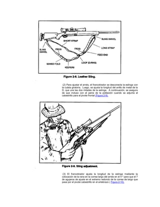 (2) Para ajustar el arnés, el francotirador se desconecta la eslinga con
la culata giratoria. Luego, se ajusta la longitud del anillo de metal de la
D, que une las dos mitades de la eslinga. A continuación, se asegura
de que incluso con el peine de la población cuando se adjunta el
cabestrillo para el pivote frontal (Figura 2-9).
(3) El francotirador ajusta la longitud de la eslinga mediante la
colocación de la rana en la correa largo del arnés en el 4 º para que el 7
de agujeros de ajuste en el extremo redondo de la correa de largo que
pasa por el pivote cabestrillo en el antebrazo ( Figura 2-10).
 