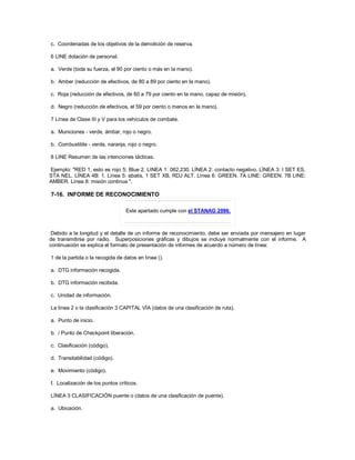 c. Coordenadas de los objetivos de la demolición de reserva.
6 LINE dotación de personal.
a. Verde (toda su fuerza, el 90 por ciento o más en la mano).
b. Amber (reducción de efectivos, de 80 a 89 por ciento en la mano).
c. Roja (reducción de efectivos, de 60 a 79 por ciento en la mano, capaz de misión).
d. Negro (reducción de efectivos, el 59 por ciento o menos en la mano).
7 Línea de Clase III y V para los vehículos de combate.
a. Municiones - verde, ámbar, rojo o negro.
b. Combustible - verde, naranja, rojo o negro.
8 LINE Resumen de las intenciones tácticas.
Ejemplo: "RED 1, esto es rojo 5; Blue 2. LINEA 1: 062.230. LÍNEA 2: contacto negativo. LÍNEA 3: I SET ES,
STA NEL. LÍNEA 4B: 1. Línea 5: abatis, 1 SET XB, RDJ ALT. Línea 6: GREEN. 7A LINE: GREEN. 7B LINE:
AMBER. Línea 8: misión continua ".
7-16. INFORME DE RECONOCIMIENTO
Este apartado cumple con el STANAG 2096.
Debido a la longitud y el detalle de un informe de reconocimiento, debe ser enviada por mensajero en lugar
de transmitirse por radio. Superposiciones gráficas y dibujos se incluye normalmente con el informe. A
continuación se explica el formato de presentación de informes de acuerdo a número de línea:
1 de la partida o la recogida de datos en línea ().
a. DTG información recogida.
b. DTG información recibida.
c. Unidad de información.
La línea 2 o la clasificación 3 CAPITAL VÍA (datos de una clasificación de ruta).
a. Punto de inicio.
b. / Punto de Checkpoint liberación.
c. Clasificación (código).
d. Transitabilidad (código).
e. Movimiento (código).
f. Localización de los puntos críticos.
LÍNEA 3 CLASIFICACIÓN puente o (datos de una clasificación de puente).
a. Ubicación.
 