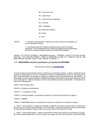 MF - campo de minas.
TD - zanja tanque.
RF - caída de rocas o diapositiva.
CH - químicas.
NBC - radiológica.
RB - bloque de carretera.
AB - abatis.
O - otros.
NOTAS: 1. Durante el reconocimiento., Elementos de informe tal como se presentan, ya
que son sensibles al tiempo.
2. Si el tiempo lo permite, presentar superposiciones a la S2 en la sesión
informativa. El S2 consolida de forma rutinaria los detalles de las características
del terreno y los pasa al mando superior en el final del interrogatorio.
Ejemplo: "C12, ESTA ES STRIKER 1, RECONREP terminado". "STRIKER 1, esto es C12, Enviar mensaje,
terminado". "C12, ESTA ES STRIKER 1. LÍNEA 1A: 2609910800. LC LINE: ST 1. LÍNEA 2A: I SET DL, JAR
CMN. LÍNEA 2B: SIL MNC. LINE 2C: Verde. LINE 2D: X. LINE 2E: F. "
7-17. MEACONING, intrusión, perturbación, y la interferencia INFORME.
Este apartado cumple con el STANAG 6004.
Cuando el equipo de francotiradores sabe o sospecha que el enemigo se atasca, o saben o sospechan que el
enemigo es entrometerse en la red, el incidente se denuncie inmediatamente y de forma más segura de la
sede. Esta información es vital para la protección y defensa de las comunicaciones por radio friendly. El
francotirador que está experimentando el incidente Miji adelante este informe a través de la cadena de mando
de la unidad de OP. También presenta un informe por separado para cada incidente Miji. Un ejemplo de un
informe de 1 Miji siguiente:
PUNTO 1-022 (cifrada) o Miji 1.
PUNTO 2-3 (cifrada) o la interferencia.
PUNTO 3 - 1 (encypted) o la radio.
PUNTO 4 - 46,45 (encyypted si se transmiten a través de un medio de comunicación no seguro).
PUNTO 5 - N6B85S.
TEMA 6 - FA86345964 (cifrado, si se transmiten a través de un medio de comunicación no seguro).
a. Tema 1 - tipo de informe. Cuando se transmiten a través de los medios de comunicación no segura, los
números 022 son cifrados como del artículo 1 del informe Miji. Cuando se transmiten a través de los medios
de comunicaciones seguras, el término Miji 1 se usa como punto 1 del informe de la 1 Miji.
b. Tema 2 - Tipo de Miji incidente. Cuando se transmiten a través de los medios de comunicación no seguro,
las cifras anteriores pertinentes uno de los puntos que siguen se cifra como del artículo 2 del informe Miji.
 