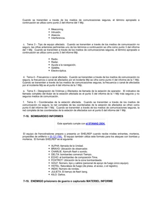 Cuando se transmiten a través de los medios de comunicaciones seguras, el término apropiado a
continuación se utiliza como punto 2 del informe del 1 Miji.
 Meaconing.
 Intrusión.
 Atascos.
 Interferencia.
c. Tema 3 - Tipo de equipo afectado. Cuando se transmiten a través de los medios de comunicación no
seguro, las cifras anteriores pertinentes uno de los términos a continuación se cifra como punto 3 del informe
del 1 Miji. Cuando se transmiten a través de los medios de comunicaciones seguras, el término apropiado a
continuación se utiliza como punto 3 del informe Miji.
 Radio.
 Radar.
 Ayuda a la navegación.
 Satélite.
 Electro-óptica.
d. Tema 4 - Frecuencia o canal afectado. Cuando se transmiten a través de los medios de comunicación no
segura, la frecuencia o canal de afectados por el incidente Miji se cifra como punto 4 del informe de la 1 Miji.
Cuando se transmiten a través de los medios de comunicaciones seguras, la frecuencia o canal de afectados
por el incidente Miji es el punto 4 del informe de la 1 Miji.
e. Tema 5 - Designación de Víctimas y Afectados de llamada de la estación de operador. El indicativo de
llamada completo del titular de la estación afectada es el punto 5 del informe de la 1 Miji más seguros y no
seguros medios de comunicación.
f. Tema 6 - Coordenadas de la estación afectada. Cuando se transmiten a través de los medios de
comunicación no segura, la red completa de las coordenadas de la estación de afectados se cifran como
punto 6 del informe del 1 Miji. Cuando se transmiten a través de los medios de comunicaciones seguras, la
red completa de las coordenadas de la estación de afectados son el punto 6 del informe del 1 Miji.
7-18. BOMBARDEO INFORMES
Este apartado cumple con el STANAG 2934.
El equipo de francotiradores prepara y presenta un SHELREP cuando recibe misiles entrantes, morteros,
proyectiles de artillería o (6-121 FM). El equipo también utiliza este formato para los ataques con bombas y
morteros. El formato SHELREP es el siguiente:
 ALPHA: llamada de la Unidad.
 BRAVO: Ubicación de observador.
 CHARLIE: Azimuth flash o sonido.
 DELTA: bombardeo comenzó Tiempo.
 ECHO: el bombardeo de composición Time.
 FOXTROT: Ubicación de la zona bombardeada.
 GOLF: Número, tipo y calibre (personal de apoyo de fuego único equipo).
 HOTEL: Naturaleza de fuego (de presa, el acoso, o el registro).
 INDIA: Número de rondas.
 JULIETA: El tiempo de flash bang.
 KILO: Daños.
7-19. ENEMIGO prisionero de guerra o capturado MATERIEL INFORME
 