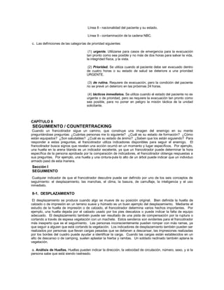 Línea 8 - nacionalidad del paciente y su estado.
Línea 9 - contaminación de la cadena NBC.
c. Las definiciones de las categorías de prioridad siguientes:
(1) urgente. Utilizarse para casos de emergencia para la evacuación
tan pronto como sea posible y no más de dos horas para salvar la vida,
la integridad física, y la vista.
(2) Prioridad. Se utiliza cuando el paciente debe ser evacuado dentro
de cuatro horas o su estado de salud se deteriore a una prioridad
URGENTE.
(3) de rutina. Requiere de evacuación, pero la condición del paciente
no se prevé un deterioro en las próximas 24 horas.
(4) tácticos inmediatos. Se utiliza cuando el estado del paciente no es
urgente o de prioridad, pero se requiere la evacuación tan pronto como
sea posible, para no poner en peligro la misión táctica de la unidad
solicitante.
CAPÍTULO 8
SEGUIMIENTO / COUNTERTRACKING
Cuando un francotirador sigue un camino, que construye una imagen del enemigo en su mente
preguntándose preguntas: ¿Cuántas personas me lo siguiente? ¿Cuál es su estado de formación? ¿Cómo
están equipados? ¿Son saludables? ¿Cuál es su estado de ánimo? ¿Saben que los están siguiendo? Para
responder a estas preguntas, el francotirador utiliza indicadores disponibles para seguir el enemigo. El
francotirador busca signos que revelan una acción ocurrió en un momento y lugar específicos. Por ejemplo,
una huella en la arena blanda es un indicador excelente, ya que un francotirador puede determinar la hora
específica de la persona aprobada por la comparación de indicadores, el francotirador obtenga respuestas a
sus preguntas. Por ejemplo, una huella y una cintura-pula lo alto de un árbol puede indicar que un individuo
armado pasó de esta manera.
Sección I
SEGUIMIENTO
Cualquier indicador de que el francotirador descubre puede ser definido por uno de los seis conceptos de
seguimiento: el desplazamiento, las manchas, el clima, la basura, de camuflaje, la inteligencia y el uso
inmediato.
8-1. DESPLAZAMIENTO
El desplazamiento se produce cuando algo se mueve de su posición original. Bien definida la huella de
calzado o de impresión en un terreno suave y húmedo es un buen ejemplo del desplazamiento. Mediante el
estudio de la huella de impresión o de calzado, el francotirador determina varios hechos importantes. Por
ejemplo, una huella dejada por el calzado usado por los pies descalzos o puede indicar la falta de equipo
adecuado. El desplazamiento también puede ser resultado de una pista de compensación por la ruptura o
cortando a través de espesa vegetación con un machete. Estos senderos son evidentes para el francotirador
más inexperto que es el seguimiento. Las personas inconscientemente pueden romper con más ramas, ya
que seguir a alguien que está cortando la vegetación. Los indicadores de desplazamiento también pueden ser
realizados por personas que llevan cargas pesadas que se detienen a descansar, las impresiones realizadas
por los bordes del cuadro puede ayudar a identificar la carga. Cuando las cargas están establecidos en un
alto de descanso o de camping, suelen aplastar la hierba y ramitas. Un soldado reclinado también aplana la
vegetación.
a. Análisis de Huellas. Huellas pueden indicar la dirección, la velocidad de circulación, número, sexo, y si la
persona sabe que está siendo rastreado.
 