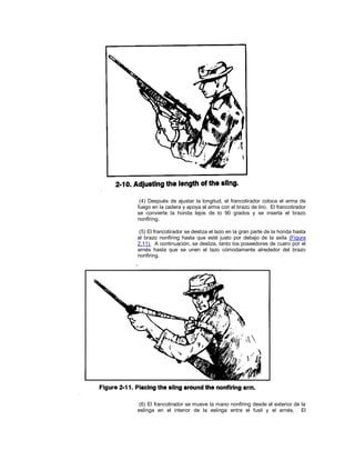 (4) Después de ajustar la longitud, el francotirador coloca el arma de
fuego en la cadera y apoya el arma con el brazo de tiro. El francotirador
se convierte la honda lejos de lo 90 grados y se inserta el brazo
nonfiring.
(5) El francotirador se desliza el lazo en la gran parte de la honda hasta
el brazo nonfiring hasta que esté justo por debajo de la axila (Figura
2.11). A continuación, se desliza, tanto los poseedores de cuero por el
arnés hasta que se unen el lazo cómodamente alrededor del brazo
nonfiring.
(6) El francotirador se mueve la mano nonfiring desde el exterior de la
eslinga en el interior de la eslinga entre el fusil y el arnés. El
 