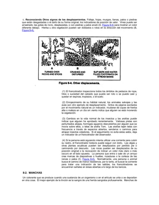c. Reconociendo Otros signos de los desplazamientos. Follaje, hojas, musgos, lianas, palos o piedras
que están desgastadas o el daño de su forma original, los indicadores de posición de valor. Vines puede ser
arrastrado, las gotas de rocío, desplazadas, o con piedras y palos anuló (A, Figura 8-4) para mostrar un color
diferente debajo. Hierba u otra vegetación pueden ser doblados o rotos en la dirección del movimiento (B,
Figura 8-4).
(1) El francotirador inspecciona todos los ámbitos de pedazos de ropa,
hilos o suciedad del calzado que puede ser roto o se puede caer y
quedar en espinas, tropiezos, o el suelo.
(2) Enrojecimiento de su hábitat natural, los animales salvajes y las
aves son otro ejemplo de desplazamiento. Gritos de pájaros excitados
por el movimiento natural es un indicador, mudarse de copas de hierba
alta o maleza en un día sin viento indica que alguien se está moviendo
la vegetación.
(3) Cambios en la vida normal de los insectos y las arañas puede
indicar que alguien ha aprobado recientemente. Valiosas pistas son
perturbados abejas, hormigas agujeros descubiertos por alguien que se
movía sobre ellos, o telas de araña Tom. Las arañas tejen telas con
frecuencia a través de espacios abiertos, senderos o caminos para
atrapar insectos voladores. Si el seguimiento no evita estas webs, deja
un indicador de un francotirador del observador.
(4) Si la persona está siguiendo intenta utilizar una corriente para cubrir
su rastro, el francotirador todavía puede seguir con éxito. Las algas y
otras plantas acuáticas pueden ser desplazados por perdido pie o
caminando por descuido. Las rocas pueden ser desplazados de su
posición original o la revocación de indicar un color más claro o más
oscuro en el lado opuesto. La persona que entra o sale de un arroyo
crea marcas de diapositivas o huellas, rozaduras o la corteza de las
raíces o palos (C, Figura 8-4). Normalmente, una persona o animal
busca el camino de menor resistencia, por lo tanto, al buscar la corriente
para tratar una indicación de las salidas, los francotiradores se
encuentran señales en áreas abiertas a lo largo de los bancos.
8-2. MANCHAS
Un colorante que se produce cuando una sustancia de un organismo o en el artículo se unta o se depositan
en otra cosa. El mejor ejemplo de la tinción es la sangre de una herida sangraba profusamente. Manchas de
 