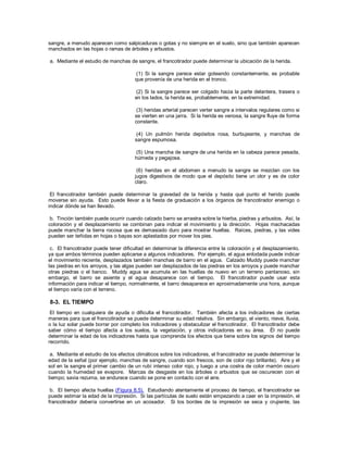 sangre, a menudo aparecen como salpicaduras o gotas y no siempre en el suelo, sino que también aparecen
manchados en las hojas o ramas de árboles y arbustos.
a. Mediante el estudio de manchas de sangre, el francotirador puede determinar la ubicación de la herida.
(1) Si la sangre parece estar goteando constantemente, es probable
que provenía de una herida en el tronco.
(2) Si la sangre parece ser colgado hacia la parte delantera, trasera o
en los lados, la herida es, probablemente, en la extremidad.
(3) heridas arterial parecen verter sangre a intervalos regulares como si
se vierten en una jarra. Si la herida es venosa, la sangre fluye de forma
constante.
(4) Un pulmón herida depósitos rosa, burbujeante, y manchas de
sangre espumosa.
(5) Una mancha de sangre de una herida en la cabeza parece pesada,
húmeda y pegajosa.
(6) heridas en el abdomen a menudo la sangre se mezclan con los
jugos digestivos de modo que el depósito tiene un olor y es de color
claro.
El francotirador también puede determinar la gravedad de la herida y hasta qué punto el herido puede
moverse sin ayuda. Esto puede llevar a la fiesta de graduación a los órganos de francotirador enemigo o
indicar dónde se han llevado.
b. Tinción también puede ocurrir cuando calzado barro se arrastra sobre la hierba, piedras y arbustos. Así, la
coloración y el desplazamiento se combinan para indicar el movimiento y la dirección. Hojas machacadas
puede manchar la tierra rocosa que es demasiado duro para mostrar huellas. Raíces, piedras, y las vides
pueden ser teñidas en hojas o bayas son aplastados por mover los pies.
c. El francotirador puede tener dificultad en determinar la diferencia entre la coloración y el desplazamiento,
ya que ambos términos pueden aplicarse a algunos indicadores. Por ejemplo, el agua enlodada puede indicar
el movimiento reciente, desplazados también manchas de barro en el agua. Calzado Muddy puede manchar
las piedras en los arroyos, y las algas pueden ser desplazados de las piedras en los arroyos y puede manchar
otras piedras o el banco. Muddy agua se acumula en las huellas de nuevo en un terreno pantanoso, sin
embargo, el barro se asiente y el agua desaparece con el tiempo. El francotirador puede usar esta
información para indicar el tiempo, normalmente, el barro desaparece en aproximadamente una hora, aunque
el tiempo varía con el terreno.
8-3. EL TIEMPO
El tiempo en cualquiera de ayuda o dificulta el francotirador. También afecta a los indicadores de ciertas
maneras para que el francotirador se puede determinar su edad relativa. Sin embargo, el viento, nieve, lluvia,
o la luz solar puede borrar por completo los indicadores y obstaculizar el francotirador. El francotirador debe
saber cómo el tiempo afecta a los suelos, la vegetación, y otros indicadores en su área. Él no puede
determinar la edad de los indicadores hasta que comprenda los efectos que tiene sobre los signos del tiempo
recorrido.
a. Mediante el estudio de los efectos climáticos sobre los indicadores, el francotirador se puede determinar la
edad de la señal (por ejemplo, manchas de sangre, cuando son frescos, son de color rojo brillante). Aire y el
sol en la sangre el primer cambio de un rubí intenso color rojo, y luego a una costra de color marrón oscuro
cuando la humedad se evapore. Marcas de desgaste en los árboles o arbustos que se oscurecen con el
tiempo; savia rezuma, se endurece cuando se pone en contacto con el aire.
b. El tiempo afecta huellas (Figura 8.5). Estudiando atentamente el proceso de tiempo, el francotirador se
puede estimar la edad de la impresión. Si las partículas de suelo están empezando a caer en la impresión, el
francotirador debería convertirse en un acosador. Si los bordes de la impresión se seca y crujiente, las
 