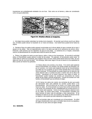 impresiones son probablemente alrededor de una hora. Esto varía con el terreno y debe ser considerado
como una guía solamente.
c. Una ligera lluvia podrán redondear los bordes de la impresión. Al recordar que la lluvia ocurrió por última
vez, el tirador puede colocar la impresión en un marco de tiempo. Una fuerte lluvia puede borrar todos los
signos.
d. Senderos flujos de salida puede aparecer erosionadas por la lluvia debido al agua corriente de la ropa o
equipo en las pistas. Esto es especialmente cierto si la parte que sale de la secuencia de archivo único.
Entonces, cada persona que los depósitos de agua en las pistas. La existencia de un mojado, erosionado
camino va desvaneciendo en una pista seca indica el camino es fresca.
e. Pistas y los golpes de viento se seca basura, palos u hojas en las impresiones. Al recordar la actividad
eólica, el francotirador puede estimar la edad de las pistas. Por ejemplo, el francotirador podrá razón "el
viento está en calma en el presente, pero soplaron hace una hora. Estas pistas tienen basura en ellos, así que
debe ser más de una hora de edad." Sin embargo, debe estar seguro de que la basura no fue aplastada en
ellos cuando se hicieron los grabados.
(1) Viento afecta a los sonidos y los olores. Si el viento está soplando
hacia el francotirador, los sonidos y los olores pueden ser llevadas a él,
por el contrario, si el viento está soplando fuera de los francotiradores,
que debe ser muy prudente ya que el viento también lleva a los sonidos
hacia el enemigo. El francotirador se puede determinar la dirección del
viento dejando caer un puñado de polvo o hierba seca de la altura del
hombro. Apuntando en la misma dirección que sopla el viento, el
francotirador puede localizar los sonidos por ahuecando las manos
detrás de las orejas y girando lentamente. Cuando los sonidos son más
fuertes, el francotirador que se enfrenta el origen.
(2) En tiempo de calma (sin viento), las corrientes de aire que puede
ser demasiado claro para detectar los sonidos puede llevar a los
francotiradores. Aire se enfría por la noche y se mueve hacia abajo
hacia los valles. Si el francotirador se mueve hacia arriba al final del día
o de noche, las corrientes de aire, probablemente se moverá hacia él, si
no de viento está soplando. Como el sol de la mañana calienta el aire
en los valles, se mueve hacia arriba. El francotirador considera que
estos factores al trazar rutas de patrullaje y otras operaciones. Si se
mantiene el viento en la cara, los sonidos y los olores se llevará a él de
su objetivo o de la parte que está realizando el seguimiento.
(3) El sol también debe ser considerado por el francotirador. Es difícil
de fuego directamente al sol, pero si el tirador tiene el sol a su espalda y
el viento en la cara, tiene una ligera ventaja.
8-4. BASURA
 