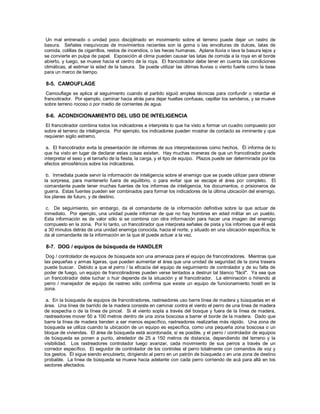 Un mal entrenado o unidad poco disciplinado en movimiento sobre el terreno puede dejar un rastro de
basura. Señales inequívocas de movimientos recientes son la goma o las envolturas de dulces, latas de
comida, colillas de cigarrillos, restos de incendios, o las heces humanas. Aplana lluvia o lava la basura lejos y
se convierte en pulpa de papel. Exposición al clima pueden causar las latas de comida a la roya en el borde
abierto, y luego, se mueve hacia el centro de la roya. El francotirador debe tener en cuenta las condiciones
climáticas, al estimar la edad de la basura. Se puede utilizar las últimas lluvias o viento fuerte como la base
para un marco de tiempo.
8-5. CAMOUFLAGE
Camouflage se aplica al seguimiento cuando el partido siguió emplea técnicas para confundir o retardar el
francotirador. Por ejemplo, caminar hacia atrás para dejar huellas confusas, cepillar los senderos, y se mueve
sobre terreno rocoso o por medio de corrientes de agua.
8-6. ACONDICIONAMIENTO DEL USO DE INTELIGENCIA
El francotirador combina todos los indicadores e interpreta lo que ha visto a formar un cuadro compuesto por
sobre el terreno de inteligencia. Por ejemplo, los indicadores pueden mostrar de contacto es inminente y que
requieren sigilo extremo.
a. El francotirador evita la presentación de informes de sus interpretaciones como hechos. Él informa de lo
que ha visto en lugar de declarar estas cosas existen. Hay muchas maneras de que un francotirador puede
interpretar el sexo y el tamaño de la fiesta, la carga, y el tipo de equipo. Plazos puede ser determinada por los
efectos atmosféricos sobre los indicadores.
b. Inmediata puede servir la información de inteligencia sobre el enemigo que se puede utilizar para obtener
la sorpresa, para mantenerlo fuera de equilibrio, o para evitar que se escape el área por completo. El
comandante puede tener muchas fuentes de los informes de inteligencia, los documentos, o prisioneros de
guerra. Estas fuentes pueden ser combinados para formar los indicadores de la última ubicación del enemigo,
los planes de futuro, y de destino.
c. De seguimiento, sin embargo, da el comandante de la información definitiva sobre la que actuar de
inmediato. Por ejemplo, una unidad puede informar de que no hay hombres en edad militar en un pueblo.
Esta información es de valor sólo si se combina con otra información para hacer una imagen del enemigo
compuesto en la zona. Por lo tanto, un francotirador que interpreta señales de pista y los informes que él está
a 30 minutos detrás de una unidad enemiga conocida, hacia el norte, y situado en una ubicación específica, le
da al comandante de la información en la que él puede actuar a la vez.
8-7. DOG / equipos de búsqueda de HANDLER
Dog / controlador de equipos de búsqueda son una amenaza para el equipo de francotiradores. Mientras que
las pequeñas y armas ligeras, que pueden aumentar el área que una unidad de seguridad de la zona trasera
puede buscar. Debido a que el perro / la eficacia del equipo de seguimiento de controlador y de su falta de
poder de fuego, un equipo de francotiradores pueden verse tentados a destruir tal blanco "fácil". Ya sea que
un francotirador debe luchar o huir depende de la situación y el francotirador. La eliminación o hiriendo al
perro / manejador de equipo de rastreo sólo confirma que existe un equipo de funcionamiento hostil en la
zona.
a. En la búsqueda de equipos de francotiradores, rastreadores uso barre línea de madera y búsquedas en el
área. Una línea de barrido de la madera consiste en caminar contra el viento el perro de una línea de madera
de sospecha o de la línea de pincel. Si el viento sopla a través del bosque y fuera de la línea de madera,
rastreadores mover 50 a 100 metros dentro de una zona boscosa a barrer el borde de la madera. Dado que
barre la línea de madera tienden a ser menos específico, rastreadores realizarlas más rápido. Una zona de
búsqueda se utiliza cuando la ubicación de un equipo es específica, como una pequeña zona boscosa o un
bloque de viviendas. El área de búsqueda está acordonada, si es posible, y el perro / controlador de equipos
de búsqueda se ponen a punto, alrededor de 25 a 150 metros de distancia, dependiendo del terreno y la
visibilidad. Los rastreadores controlador luego avanzar, cada movimiento de sus perros a través de un
corredor específico. El seguidor de controlador de los controles el perro totalmente con comandos de voz y
los gestos. Él sigue siendo encubierto, dirigiendo al perro en un patrón de búsqueda o en una zona de destino
probable. La línea de búsqueda se mueve hacia adelante con cada perro corriendo de acá para allá en los
sectores afectados.
 