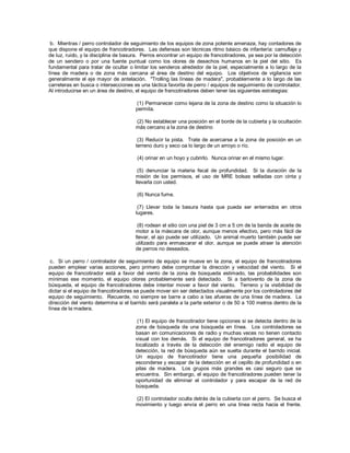 b. Mientras / perro controlador de seguimiento de los equipos de zona potente amenaza, hay contadores de
que dispone el equipo de francotiradores. Las defensas son técnicas ritmo básico de infantería: camuflaje y
de luz, ruido, y la disciplina de basura. Perros encontrar un equipo de francotiradores, ya sea por la detección
de un sendero o por una fuente puntual como los olores de desechos humanos en la piel del sitio. Es
fundamental para tratar de ocultar o limitar los senderos alrededor de la piel, especialmente a lo largo de la
línea de madera o de zona más cercana al área de destino del equipo. Los objetivos de vigilancia son
generalmente el eje mayor de antelación. "Trolling las líneas de madera", probablemente a lo largo de las
carreteras en busca o intersecciones es una táctica favorita de perro / equipos de seguimiento de controlador.
Al introducirse en un área de destino, el equipo de francotiradores deben tener las siguientes estrategias:
(1) Permanecer como lejana de la zona de destino como la situación lo
permita.
(2) No establecer una posición en el borde de la cubierta y la ocultación
más cercano a la zona de destino
(3) Reducir la pista. Trate de acercarse a la zona de posición en un
terreno duro y seco oa lo largo de un arroyo o río.
(4) orinar en un hoyo y cubrirlo. Nunca orinar en el mismo lugar.
(5) denunciar la materia fecal de profundidad. Si la duración de la
misión de los permisos, el uso de MRE bolsas selladas con cinta y
llevarla con usted.
(6) Nunca fume.
(7) Llevar toda la basura hasta que pueda ser enterrados en otros
lugares.
(8) rodean el sitio con una piel de 3 cm a 5 cm de la banda de aceite de
motor a la máscara de olor, aunque menos efectivo, pero más fácil de
llevar, el ajo puede ser utilizado. Un animal muerto también puede ser
utilizado para enmascarar el olor, aunque se puede atraer la atención
de perros no deseados.
c. Si un perro / controlador de seguimiento de equipo se mueve en la zona, el equipo de francotiradores
pueden emplear varias acciones, pero primero debe comprobar la dirección y velocidad del viento. Si el
equipo de francotirador está a favor del viento de la zona de búsqueda estimado, las probabilidades son
mínimas ese momento, el equipo olores probablemente será detectado. Si a barlovento de la zona de
búsqueda, el equipo de francotiradores debe intentar mover a favor del viento. Terreno y la visibilidad de
dictar si el equipo de francotiradores se puede mover sin ser detectados visualmente por los controladores del
equipo de seguimiento. Recuerde, no siempre se barre a cabo a las afueras de una línea de madera. La
dirección del viento determina si el barrido será paralela a la parte exterior o de 50 a 100 metros dentro de la
línea de la madera.
(1) El equipo de francotirador tiene opciones si se detecta dentro de la
zona de búsqueda de una búsqueda en línea. Los controladores se
basan en comunicaciones de radio y muchas veces no tienen contacto
visual con los demás. Si el equipo de francotiradores general, se ha
localizado a través de la detección del enemigo radio el equipo de
detección, la red de búsqueda aún se suelta durante el barrido inicial.
Un equipo de francotirador tiene una pequeña posibilidad de
esconderse y escapar de la detección en el cepillo de profundidad o en
pilas de madera. Los grupos más grandes es casi seguro que se
encuentra. Sin embargo, el equipo de francotiradores pueden tener la
oportunidad de eliminar el controlador y para escapar de la red de
búsqueda.
(2) El controlador oculta detrás de la cubierta con el perro. Se busca el
movimiento y luego envía el perro en una línea recta hacia el frente.
 
