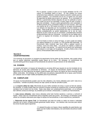 Por lo general, cuando el perro se ha movido alrededor de 50 a 75
metros, el controlador llama al perro. El más práctico se mueve
lentamente hacia adelante y siempre desde la posición cubierta para los
puestos cubiertos. Los comandos son la voz y el gesto con una copia
de seguridad de silbato para el perro de regresar. Si un controlador se
elimina o gravemente heridos después de que ha publicado el perro,
pero antes de que él ha recordado, el perro sigue al azar a buscar y
lejos del controlador. El perro vuelve generalmente a otro controlador o
la última posición de su controlador antiguo en unos minutos. Esto crea
una brecha de 25 a 150 metros de ancho en el patrón de búsqueda.
Los tiempos de respuesta por los buscadores de otros tienden a ser
rápido. Dado el alto grado de comunicación por radio, el controlador de
heridos probablemente se perdió rápidamente de la red de radio.
Matando al perro antes de que el controlador, probablemente retrasará
el descubrimiento sólo por momentos. Los perros son tan fiables que si
el perro no regresar de inmediato, el controlador sabe que algo está
mal.
(3) Si el tirador no tiene un arma de fuego, un perro puede ser tratado
con relativa facilidad si un cuchillo o un club grande está disponible. El
francotirador debe mantener bajo hacia arriba y golpear usando la
muñeca, nunca de arriba abajo. Los perros son rápidos y tratará de
lograr la ingle o las piernas. La mayoría de los perros son entrenados
para atacar a ir a la ingle o en la garganta. Si solo y frente a dos o más
perros, el francotirador debe evitar la situación.
Sección II
COUNTERTRACKING
Si el enemigo se encuentra un programa de seguimiento de las pistas de dos hombres, esto puede indicar
que un equipo altamente capacitado puede operar en la zona. Sin embargo, un conocimiento de
countertracking permite al equipo de francotiradores de sobrevivir al permanecer sin ser detectados.
8-8. EVASION
La evasión del tracker o el equipo de búsqueda es una tarea difícil que requiere el uso de inmediato de los
ejercicios de acción para contrarrestar la amenaza. Un equipo de francotirador experto en técnicas de
seguimiento con éxito ejercicios de engaño puede emplear para reducir los signos de que el enemigo puede
utilizar contra ellos. Sin embargo, es muy difícil para una persona, especialmente de un grupo, para moverse
por cualquier zona sin dejar huellas perceptibles para el ojo entrenado.
8-9. CAMOUFLAGE
El equipo de francotiradores pueden usar los más utilizados y los menos utilizados para cubrir rutas de su
movimiento. También se pierde el tiempo de viaje cuando se trata de camuflar la pista.
a. La mayoría utiliza las rutas. Movimiento de poco tráfico senderos de arena o suave es fácil de rastrear.
Sin embargo, un tirador puede tratar de confundir al tracker moviendo en superficie dura, a menudo transitada
carretera o por la fusión con los civiles. Estas rutas deben ser cuidadosamente examinado, y si un enfoque
bien definido conduce al enemigo, es probable que se extraen, emboscados, o cubierto por francotiradores.
b. rutas menos utilizadas. rutas menos utilizadas evitar todo hombre senderos o caminos y confundir el
tracker. Estas rutas son normalmente azimut magnético entre dos puntos. Sin embargo, el rastreador puede
utilizar los conceptos adecuados para seguir el equipo de francotiradores, si tiene experiencia y persistente.
c. Reducción de los signos Trail. Un francotirador que trata de ocultar su rastro se mueve a velocidad
reducida, por lo tanto, el experimentado ganancias tracker tiempo. Los métodos más comunes para reducir
las zonas de pista signos siguientes:
(1) calzado Envuelva con trapos o llevar zapatillas de suela blanda, que
hacen que las huellas redondeadas y las autoridades educativas locales
distintivo.
 