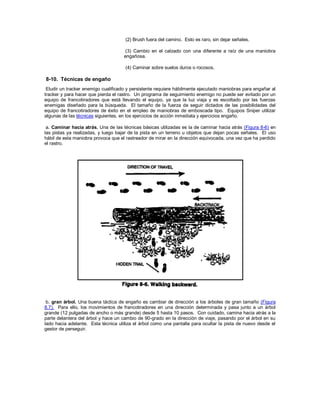(2) Brush fuera del camino. Esto es raro, sin dejar señales.
(3) Cambio en el calzado con una diferente a raíz de una maniobra
engañosa.
(4) Caminar sobre suelos duros o rocosos.
8-10. Técnicas de engaño
Eludir un tracker enemigo cualificado y persistente requiere hábilmente ejecutado maniobras para engañar al
tracker y para hacer que pierda el rastro. Un programa de seguimiento enemigo no puede ser evitado por un
equipo de francotiradores que está llevando el equipo, ya que la luz viaja y es escoltado por las fuerzas
enemigas diseñado para la búsqueda. El tamaño de la fuerza de seguir dictados de las posibilidades del
equipo de francotiradores de éxito en el empleo de maniobras de emboscada tipo. Equipos Sniper utilizar
algunas de las técnicas siguientes, en los ejercicios de acción inmediata y ejercicios engaño.
a. Caminar hacia atrás. Una de las técnicas básicas utilizadas es la de caminar hacia atrás (Figura 8-6) en
las pistas ya realizadas, y luego bajar de la pista en un terreno u objetos que dejan pocas señales. El uso
hábil de esta maniobra provoca que el rastreador de mirar en la dirección equivocada, una vez que ha perdido
el rastro.
b. gran árbol. Una buena táctica de engaño es cambiar de dirección a los árboles de gran tamaño (Figura
8.7). Para ello, los movimientos de francotiradores en una dirección determinada y pasa junto a un árbol
grande (12 pulgadas de ancho o más grande) desde 5 hasta 10 pasos. Con cuidado, camina hacia atrás a la
parte delantera del árbol y hace un cambio de 90-grado en la dirección de viaje, pasando por el árbol en su
lado hacia adelante. Esta técnica utiliza el árbol como una pantalla para ocultar la pista de nuevo desde el
gestor de perseguir.
 