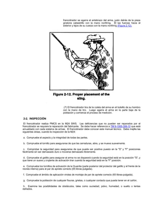 francotirador se agarra el antebrazo del arma, justo detrás de la pieza
giratoria cabestrillo con la mano nonfiring. Él las fuerzas hacia el
exterior y lejos de su cuerpo con la mano nonfiring (Figura 2.12).
(7) El francotirador tira de la culata del arma en el bolsillo de su hombro
con la mano de tiro. Luego agarra el arma en la parte baja de la
población y comienza el proceso de medición.
2-2. INSPECCIÓN
El francotirador realiza PMCS en la M24 SWS. Las deficiencias que no pueden ser reparados por el
francotirador se requiere la reparación del fabricante. Se debe hacer referencia a TM 9-1005-306-10 que está
amueblado con cada sistema de armas. El francotirador debe conocer este manual técnico. Debe mejilla las
siguientes áreas, cuando la inspección de la M24:
a. Compruebe el aspecto y la integridad de todas las partes.
b. Compruebe el tornillo para asegurarse de que las cerraduras, abre, y se mueve suavemente.
c. Comprobar la seguridad para asegurarse de que puede ser positiva puesto en la "S" y "F" posiciones
fácilmente sin ser demasiado duro o moverse demasiado libremente.
d. Compruebe el gatillo para asegurar el arma no se disparará cuando la seguridad está en la posición "S", y
que tiene un suave y crujiente de activación tirar cuando la seguridad está en la "F" posición.
e. Compruebe los tornillos de activación de la Guardia (parte posterior del protector del gatillo y el frente de la
revista interna) para el par de apriete correcto (65 libras-pulgada).
f. Compruebe el ámbito de aplicación virolas de montaje de par de apriete correcto (65 libras-pulgada).
g. Compruebe la población de cualquier fisuras, grietas, o cualquier contacto que pueda tener en el cañón.
h. Examine las posibilidades de obstáculos, tales como suciedad, polvo, humedad, o suelto o lentes
dañados.
 