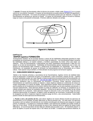 f. anzuelo. El equipo de francotirador utiliza la técnica de anzuelo a doble vuelta (Figura 8.11) en su propio
camino en una posición Overwatch. El equipo de francotiradores se puede observar el rastro de seguidores o
perseguidores emboscada. Si la fuerza de perseguir es demasiado grande para ser destruido, el equipo de
francotiradores se esfuerza por eliminar el tracker. El equipo de francotirador utiliza el hit-and-run tácticas,
luego se mueve a otra posición emboscada. El terreno debe ser utilizado a la ventaja.
CAPÍTULO 9
SNIPER logística FORMACIÓN
Entrenamiento repetitivo de tiro de largo alcance y campo de las habilidades artesanales garantiza la mejor
probabilidad de la participación efectiva y el mínimo riesgo de detección. Los francotiradores deben mantener
las habilidades básicas y el maestro soldado y mantener capacidades de misión crítica para lograr sus
objetivos. Tanto los francotiradores y observadores que están capacitados francotiradores y debe ser muy
experto en el arte de francotiradores. Habilidades de francotiradores perecer rápidamente, por lo tanto, los
equipos de francotiradores debe mantener y perfeccionar las habilidades con regularidad. Para negar la
importancia y la necesidad de apoyar la formación de francotiradores priva al comandante de un activo
valioso. Este capítulo incluye también un 5-francotirador día del programa de formación logística.
9-1. HABILIDADES BÁSICAS logística
Debido a las misiones primarias y secundarias de los francotiradores, logística mínimo de habilidad debe
incluir la observación, la estimación de gama, el ocultamiento, oculto movimiento y disparo de fusil. Logística
de estas habilidades pueden ser mejor logrado a través de ejercicios de entrenamiento de francotiradores y la
unidad de los ejercicios de nivel fuego vivo. (DA 350-38 Folleto describe la frecuencia de las municiones y los
requisitos necesarios para el francotirador de formación.) Formación Sniper ejercicios proporcionan
francotiradores con experiencia práctica en detectar y atacar objetivos realistas en condiciones de campo en
rangos comparables a un campo de batalla. Esta capacitación también ofrece francotiradores con un medio
para la práctica de los fundamentos de formación distintos francotirador que ha sido enseñado previamente, a
menudo colectivamente. Estos ejercicios alcalde no puede ser calificado, sin embargo, la competencia es un
método probado para obtener los resultados deseados. Al final de los ejercicios, el entrenador de las críticas
de cada tirador en su actuación. Estos ejercicios incluyen la reducción a cero y de incendio, fuego de campo
(distancia desconocida), la ocultación, el objetivo oculto de detección de movimiento, la estimación de rango,
la navegación por tierra, el ejercicio mejora la memoria (juego de Kim), y las comunicaciones. Cada tirador
pasará a través de estos ejercicios de entrenamiento.
a. Puesta a cero y de práctica de tiro. para atacar objetivos de manera efectiva durante los ejercicios de
entrenamiento y en el combate, el tirador debe tener su rifle de precisión cero. Por esta razón, los ejercicios
de puesta a cero se realizan normalmente en una medida conocida gama de distancia para asegurar un ajuste
preciso, la grabación, y la práctica en condiciones ideales y para eliminar las variables que pueden impedir el
logro de un cero eficaz. El rifle de francotirador se pone a cero utilizando tanto los lugares de interés morillo
telescópica. Un ojo de buey blanco de tipo debe ser utilizado para la puesta a cero. Es importante adquirir un
punto de objetivo, el punto de impacto cero a 100 metros con el M24. A medida que aumenta la distancia, el
 