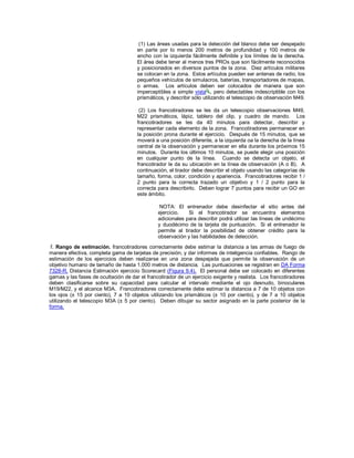 (1) Las áreas usadas para la detección del blanco debe ser despejado
en parte por lo menos 200 metros de profundidad y 100 metros de
ancho con la izquierda fácilmente definible y los límites de la derecha.
El área debe tener al menos tres PROs que son fácilmente reconocidos
y posicionados en diversos puntos de la zona. Diez artículos militares
se colocan en la zona. Estos artículos pueden ser antenas de radio, los
pequeños vehículos de simulacros, baterías, transportadores de mapas,
o armas. Los artículos deben ser colocados de manera que son
imperceptibles a simple vista , pero detectables indescriptible con los
prismáticos, y describir sólo utilizando el telescopio de observación M49.
(2) Los francotiradores se les da un telescopio observaciones M49,
M22 prismáticos, lápiz, tablero del clip, y cuadro de mando. Los
francotiradores se les da 40 minutos para detectar, describir y
representar cada elemento de la zona. Francotiradores permanecer en
la posición prona durante el ejercicio. Después de 15 minutos, que se
moverá a una posición diferente, a la izquierda oa la derecha de la línea
central de la observación y permanecer en ella durante los próximos 15
minutos. Durante los últimos 10 minutos, se puede elegir una posición
en cualquier punto de la línea. Cuando se detecta un objeto, el
francotirador le da su ubicación en la línea de observación (A o B). A
continuación, el tirador debe describir el objeto usando las categorías de
tamaño, forma, color, condición y apariencia. Francotiradores recibir 1 /
2 punto para la correcta trazado un objetivo y 1 / 2 punto para la
correcta para describirlo. Deben lograr 7 puntos para recibir un GO en
este ámbito.
NOTA: El entrenador debe desinfectar el sitio antes del
ejercicio. Si el francotirador se encuentra elementos
adicionales para describir podrá utilizar las líneas de undécimo
y duodécimo de la tarjeta de puntuación. Si el entrenador le
permite al tirador la posibilidad de obtener crédito para la
observación y las habilidades de detección.
f. Rango de estimación. francotiradores correctamente debe estimar la distancia a las armas de fuego de
manera efectiva, completa gama de tarjetas de precisión, y dar informes de inteligencia confiables. Rango de
estimación de los ejercicios deben realizarse en una zona despejada que permite la observación de un
objetivo humano de tamaño de hasta 1.000 metros de distancia. Las puntuaciones se registran en DA Forma
7328-R, Distancia Estimación ejercicio Scorecard (Figura 9.4). El personal debe ser colocado en diferentes
gamas y las fases de ocultación de dar el francotirador de un ejercicio exigente y realista. Los francotiradores
deben clasificarse sobre su capacidad para calcular el intervalo mediante el ojo desnudo, binoculares
M19/M22, y el alcance M3A. Francotiradores correctamente debe estimar la distancia a 7 de 10 objetos con
los ojos (± 15 por ciento), 7 a 10 objetos utilizando los prismáticos (± 10 por ciento), y de 7 a 10 objetos
utilizando el telescopio M3A (± 5 por ciento). Deben dibujar su sector asignado en la parte posterior de la
forma.
 