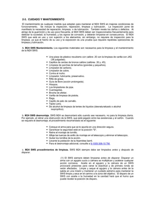 2-3. CUIDADO Y MANTENIMIENTO
El mantenimiento es cualquier medida que adopten para mantener el M24 SWS en mejores condiciones de
funcionamiento. Se incluye la inspección, reparación, limpieza y lubricación. La inspección pone de
manifiesto la necesidad de reparación, limpieza, o de lubricación. También revela los daños o defectos. Al
abrigo de la guarnición y de uso poco frecuente, el M24 SWS deben ser inspeccionados frecuentemente para
detectar la suciedad, la humedad, y los signos de corrosión, y deberán limpiarse en consecuencia. El M24
SWS que está en uso y con sujeción a los elementos, sin embargo, no requiere de inspección para la
limpieza, ya que el hecho de su uso y la exposición es una prueba que requiere repetidas operaciones de
limpieza y lubricación.
A. M24 SWS Mantenimiento. Los siguientes materiales son necesarios para la limpieza y el mantenimiento
de la M24 SWS:
 Una pieza de plástico recubierto con calibre .30 con la limpieza de varilla con JAG
(36 pulgadas).
 Cepillos de cerdas de bronce calibre (calibres .30 y .45).
 Limpieza de parches de tamaños (grandes y pequeños).
 Limpiador de carbono.
 Limpiador de cobre.
 Contra el moho.
 Limpiador, lubricante, preservativo.
 Rifle de grasa.
 Guía de Bore (acción prolongada).
 Hisopos.
 Los limpiadores de pipa.
 Cuentagotas.
 Brocha de afeitar.
 Varilla de limpieza de pistola.
 Rags.
 Cepillo de pelo de camello.
 Tejido Lens.
 De alcohol de limpieza de lentes de líquidos (desnaturalizado o alcohol
isopropílico).
b. M24 SWS desmontaje. SWS M24 se desmontará sólo cuando sea necesario, no para la limpieza diaria.
Por ejemplo, al retirar una obstrucción de la SWS, que está pegado entre las existencias y el cañón. Cuando
se requiere el desmontaje, el procedimiento recomendado es el siguiente:
 Coloque el arma para que se lo apunta en una dirección segura.
 Garantizar la seguridad está en la posición "S".
 Retire el montaje de tornillo.
 Afloje las tuercas de anillo de montaje en el telescopio y eliminar el telescopio.
 Quitar los tornillos de la acción.
 Levante la población de la Asamblea barril.
 Para el desmontaje adicional, consulte a 9-1005-306-10 TM.
c. M24 SWS procedimientos de limpieza. SWS M24 siempre debe ser limpiados antes y después de
disparar.
(1) El SWS siempre deben limpiarse antes de disparar. Disparar un
arma con un agujero sucio o cámara se multiplican y acelerar cualquier
acción corrosiva. Aceite en el agujero y la cámara de un SWS
provocará presiones para variar la exactitud y de primera ronda se
verán afectados. Limpie y seque el agujero y la cámara antes de la
salida en una misión y mantener un cuidado extremo para mantener la
SWS limpia y seca en el camino a la zona del objetivo. El disparo de un
SWS con aceite o la humedad en la cavidad hará que el humo que
puede revelar la posición de disparo.
 