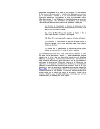 pueden ser incorporados en un juego de Kim, como el PT, una cantidad
de tiempo entre la observación y registro, las distracciones, mientras
que la observación y registro, o el uso de diferentes métodos para
mostrar los elementos. Por ejemplo, en lugar de una toalla o manta
utiliza diapositivas. Al final del plazo, los francotiradores a su vez en las
hojas de puntuación, y los formadores de identificar cada elemento.
Francotiradores describir cada objeto en las siguientes categorías:
(a) Tamaño: El francotirador se describe el objeto de dar las
dimensiones en bruto en una unidad de medida conocida, o en
relación con un objeto conocido.
(b) Forma: El francotirador se describe el objeto de dar la
forma como redonda, cuadrada o rectangular.
(C) Color: El francotirador de los registros del color del objeto.
(d) Condición: El francotirador se describe el objeto de dar la
condición general o poco usual del objeto, tales como nuevos,
usados, o abollado.
(e) parece ser: El francotirador se describe lo que el objeto
parece ser como un AK-47 ronda de radio o teléfono.
(2) Francotiradores recibir 1 / 2 punto para indicar que había un tema
con algún tipo de descripción y el otro 1 / 2 punto, ya sea para nombrar
exactamente el tema o dar una descripción suficientemente detallada
utilizando las categorías mencionadas anteriormente. La descripción
debe satisfacer al entrenador en la medida en que el francotirador no
había visto el objeto antes. El puntaje máximo es de 10 puntos. La
experiencia en el ejercicio, las restricciones de tiempo, y la complejidad
del ejercicio determina una calificación de aprobado. Este es el juicio
del instructor sobre la base de su propia experiencia en los juegos KIM
(Figura 9.6). Los primeros partidos deben ser estrictamente calificado,
haciendo hincapié en los detalles. Cuando los francotiradores están
familiarizados con el patrón de juego, el entrenador puede hacer
cambios. El último juego de la formación debe ser idéntica a la primera.
De esta manera, el tirador puede ver si mejora.
 