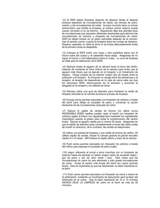 (2) El SWS deben limpiarse después de disparar desde el despido
produce depósitos de incrustaciones de cebos, las cenizas de polvo,
carbón, y las incrustaciones de metal. Aunque munición tiene un primer
anticorrosivo que facilita la limpieza, el residuo primer todavía puede
causar corrosión si no se elimina. Disparando deja dos grandes tipos
de incrustaciones que requieren diferentes disolventes para eliminar las
incrustaciones de carbono y chaqueta de incrustaciones de cobre.
SWS se deben limpiar en un plazo razonable después de la cocción.
Use el sentido común cuando la limpieza entre las rondas de disparos.
Disparar repetidas no dañe el arma si se limpia adecuadamente antes
de la primera ronda es despedido.
(3) Coloque el SWS sobre una mesa u otra superficie plana con el
hocico fuera del cuerpo y el cabestrillo hacia abajo. Asegúrese de no
lograr el hocico o mira telescópica sobre la mesa. La cuna de limpieza
es ideal para la celebración de la SWS.
(4) Siempre limpie el agujero de la cámara hacia la boca del cañón,
tratando de mantener la boca inferior de la cámara para evitar que el
agujero más limpio que se ejecute en el receptor o el mecanismo de
disparo. Tenga cuidado de no obtener ningún tipo de líquido entre la
población y el receptor. Si el líquido no recoge entre las existencias y el
receptor, el receptor de diapositivas en la ropa de cama cada vez que
los retrocesos SWS, disminuyendo así la precisión y aumentar el
desgaste en el receptor y el material de cama.
(5) Siempre utilice una guía de diámetro para mantener la varilla de
limpieza centrada en la cavidad durante el proceso de limpieza.
(6) Empuje varios parches saturados con limpiador de carbono a través
del barril para aflojar la suciedad de polvo y comenzar la acción
disolvente de las incrustaciones chaqueta de cobre.
(7) Saturar el cepillo de cerdas de bronce (no utilice nunca
INOXIDABLE BORE cepillos pueden rayar el barril) con limpiador de
carbono (agitar el frasco con regularidad para mantener los ingredientes
mezclados) usando el gotero para evitar la contaminación del carbón
limpio. Ejecute el agujero cepillo por lo menos 20 veces. Asegúrese de
que el cepillo de diámetro pasa completamente a través del cañón antes
de invertir su dirección, de lo contrario, las cerdas se desprenden.
(8) Utilice una pistola de limpieza y una varilla de bronce de calibre .45
calibre cepillo de cerdas, limpiar la cámara girando el parche envuelto
cepillo 8 a 10 veces. SIN frotarse el cepillo dentro y fuera de la cámara.
(9) Push varios parches saturados con limpiador de carbono a través
del orificio para expulsar la suciedad de polvo suelto.
(10) seguir utilizando el pincel y tenía manchas con un limpiador de
carbono hasta los parches no tienen ningún rastro de suciedad negro /
gris de polvo y son de color verde / azul. Esto indica que las
incrustaciones en polvo ha sido eliminado y sólo queda incrustaciones
de cobre. Quitar el carbón más limpia del barril con varios parches
limpio. Esto es importante ya que los disolventes no debe mezclarse en
el barril.
(11) Push varios parches saturados con limpiador de cobre a través de
la perforación, mediante un movimiento de depuración para la labor del
disolvente en el cobre. Que la labor disolvente de 10 a 15 minutos
(NUNCA DEJE LA LIMPIEZA de cobre en el barril de más de 30
minutos).
 