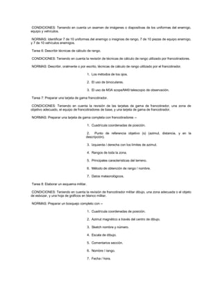 CONDICIONES: Teniendo en cuenta un examen de imágenes o diapositivas de los uniformes del enemigo,
equipo y vehículos.
NORMAS: Identificar 7 de 10 uniformes del enemigo o insignias de rango, 7 de 10 piezas de equipo enemigo,
y 7 de 10 vehículos enemigos.
Tarea 6: Describir técnicas de cálculo de rango.
CONDICIONES: Teniendo en cuenta la revisión de técnicas de cálculo de rango utilizado por francotiradores.
NORMAS: Describir, oralmente o por escrito, técnicas de cálculo de rango utilizado por el francotirador.
1. Los métodos de los ojos.
2. El uso de binoculares.
3. El uso de M3A scope/M49 telescopio de observación.
Tarea 7: Preparar una tarjeta de gama francotirador.
CONDICIONES: Teniendo en cuenta la revisión de las tarjetas de gama de francotirador, una zona de
objetivo adecuado, el equipo de francotiradores de base, y una tarjeta de gama de francotirador.
NORMAS: Preparar una tarjeta de gama completa con francotiradores --
1. Cuadrícula coordenadas de posición.
2. Punto de referencia objetivo (s) (azimut, distancia, y en la
descripción).
3. Izquierda / derecha con los límites de azimut.
4. Rangos de toda la zona.
5. Principales características del terreno.
6. Método de obtención de rango / nombre.
7. Datos meteorológicos.
Tarea 8: Elaborar un esquema militar.
CONDICIONES: Teniendo en cuenta la revisión de francotirador militar dibujo, una zona adecuada o el objeto
de esbozar, y una hoja de gráficos en blanco militar.
NORMAS: Preparar un bosquejo completo con --
1. Cuadrícula coordenadas de posición.
2. Azimut magnético a través del centro de dibujo.
3. Sketch nombre y número.
4. Escala de dibujo.
5. Comentarios sección.
6. Nombre / rango.
7. Fecha / hora.
 