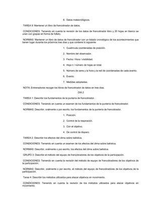 8. Datos meteorológicos.
TAREA 9: Mantener un libro de francotirador de datos.
CONDICIONES: Teniendo en cuenta la revisión de los datos de francotirador libro y 20 hojas en blanco se
unen con grapas en forma de folleto.
NORMAS: Mantener un libro de datos de francotirador con un listado cronológico de los acontecimientos que
tienen lugar durante los próximos tres días y que contiene lo siguiente:
1. Cuadrícula coordenadas de posición.
2. Nombre del observador.
3. Fecha / Hora / visibilidad.
4. Hoja n / número de hojas en total.
5. Número de serie y la hora y la red de coordenadas de cada evento.
6. Evento.
7. Medidas adoptadas.
NOTA: Entrenadores recoger los libros de francotirador de datos en tres días.
DIA 2
TAREA 1: Describir los fundamentos de la puntería de francotirador.
CONDICIONES: Teniendo en cuenta un examen de los fundamentos de la puntería de francotirador.
NORMAS: Describir, oralmente o por escrito, los fundamentos de la puntería de francotirador.
1. Posición.
2. Control de la respiración.
3. Con el objetivo.
4. De control de disparo.
TAREA 2: Describir los efectos del clima sobre balística.
CONDICIONES: Teniendo en cuenta un examen de los efectos del clima sobre balística.
NORMAS: Describir, oralmente o por escrito, los efectos del clima sobre balística.
GRUPO 3: Describir el método del equipo de francotiradores de los objetivos de la participación.
CONDICIONES: Teniendo en cuenta la revisión del método de equipo de francotiradores de los objetivos de
la participación.
NORMAS: Describir, oralmente o por escrito, el método del equipo de francotiradores de los objetivos de la
participación.
Tarea 4: Describir los métodos utilizados para atacar objetivos en movimiento.
CONDICIONES: Teniendo en cuenta la revisión de los métodos utilizados para atacar objetivos en
movimiento.
 