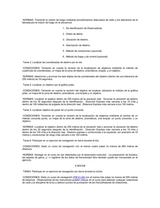 NORMAS: Transmitir la misión de fuego mediante procedimientos adecuados de radio y los elementos de la
llamada-por-la misión de fuego en la secuencia:
1. De identificación de Observadores.
2. Orden de alerta.
3. Ubicación de destino.
4. Descripción de destino.
5. Método de compromiso (opcional).
6. Método de fuego y de control (opcional).
Tarea 3: Localizar las coordenadas de destino por la red.
CONDICIONES: Teniendo en cuenta la revisión de la localización de objetivos mediante el método de
cuadrícula de coordenadas, un mapa de la zona de destino, prismáticos, brújula, y un objetivo.
NORMAS: determinar y anunciar los seis dígitos de las coordenadas del objetivo (dentro de una tolerancia de
250 metros) en 30 segundos.
Tarea 4: Localizar un objetivo por el gráfico polar.
CONDICIONES: Teniendo en cuenta la revisión del objetivo de localizar utilizando el método de la gráfica
polar, un mapa de la zona de destino, prismáticos, una brújula y un objetivo.
NORMAS: Localizar el objetivo dentro de 250 metros de la ubicación real. Anunciar la ubicación de destino
dentro de los 30 segundos después de la identificación. Dirección Express más cercana a los 10 irrita y
dentro de 100 milésimas de pulgada de la dirección real. Distancia Express más cercana a los 100 metros.
Tarea 5: Localizar objetivo de pasar de un punto conocido.
CONDICIONES: Teniendo en cuenta la revisión de la localización de objetivos mediante el cambio de un
método conocido punto, un mapa de la zona de destino, prismáticos, una brújula, un punto conocido, y un
objetivo.
NORMAS: Localizar el objetivo dentro de 250 metros de la ubicación real y anunciar la ubicación de destino
dentro de los 30 segundos después de la identificación. Dirección Express más cercana a los 10 irrita y
dentro de los 100 irrita a la dirección real. Derecho expreso o correcciones a la izquierda, con precisión de 10
metros y correcciones de rango más cercano a los 100 metros.
Tarea 6: Participar en un ejercicio de navegación en tierra durante el día.
CONDICIONES: Dado un curso de navegación con al menos cuatro patas no menos de 800 metros de
distancia.
NORMAS: Navegar en el curso sin ser detectados por el observador-instructor. La preparación de bocetos,
las tarjetas de gama, y / o registros de los datos de francotirador libro también puede ser incorporado en el
ejercicio.
5 NOCHE
TAREA: Participar en un ejercicio de navegación por tierra durante la noche.
CONDICIONES: Dado un curso de navegación (FM 21-26) con al menos tres patas no menos de 500 metros
de distancia. Observadores de los instructores pueden colocar en el curso para detectar cualquier violaciónes
de ruido y la disciplina de la luz y deducir puntos de puntuación de los francotiradores de violaciónes.
 