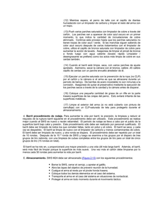 (12) Mientras espera, el perno de talle con el cepillo de dientes
humedecido con un limpiador de carbono y limpiar el resto del arma con
un trapo.
(13) Push varios parches saturados con limpiador de cobre a través del
cañón. Los parches van a aparecer de color azul oscuro en un primer
momento, lo que indica la cantidad de incrustaciones de cobre
eliminado. Continúe este proceso hasta que los parches saturados no
tienen trazas de color azul / verde. Si las manchas siguen saliendo de
color azul oscuro después de varios tratamientos con el limpiador de
cobre, utilice el cepillo de bronce saturada con limpiador de cobre para
aumentar la acción de lavado. Asegúrese de limpiar el pincel de bronce
a fondo luego con agua caliente (lavado rápido Limpiador /
desengrasante se prefiere) como los actos más limpia de cobre en sus
cerdas también.
(14) Cuando el barril esté limpia, seca, con varios parches de ajuste
apretado. Asimismo, secar la cámara con el bronce, calibre .45 calibre
cepillo de cerdas con un parche envuelto alrededor de él.
(15) Ejecutar un parche saturada con la prevención de la roya (no CLP)
por el cañón y la cámara si el arma es que se almacene durante un
período de tiempo. De barriles de acero inoxidable no son inmunes a la
corrosión. Asegúrese de quitar el preservativo mediante la ejecución de
los parches secos a través de la cavidad y la cámara antes de disparar.
(16) Coloque una pequeña cantidad de grasa de un rifle en la parte
trasera superficies de las orejas del perno. Esto evitará irritante de las
superficies metálicas.
(17) Limpie el exterior del arma (si no está cubierto con pintura de
camuflaje) con un CLP-saturada de tela para protegerlo durante el
almacenamiento.
d. Barril procedimiento de rodaje. Para aumentar la vida por barril, la precisión, la limpieza y reducir el
requisito de la ruptura barril siguiente en el procedimiento debe ser utilizado. Este procedimiento se realiza
mejor cuando el SWS es nuevo o recién rebarreled. El período de rodaje se lleva a cabo por el pulido de la
superficie barril bajo calor y presión. Este procedimiento sólo debe ser realizado por personal cualificado. El
barril debe ser limpiado de todos los que cometen faltas, tanto en polvo y el cobre. El barril se seca, y cada
vez es despedido. El barril se limpia de nuevo con el limpiador de carbono y menos contaminantes de cobre.
El barril debe ser limpiado de nuevo, y otra ronda se dispara. El procedimiento debe ser repetido por un total
de 10 rondas. Después de la 10 ª ronda de SWS y luego se examina a los grupos por el disparo de tres
grupos de tiro redonda, con una limpieza de cubas completas entre los grupos de tiro para un total de cinco
grupos de tiro (15 rondas en total).
El barril se ha roto en, y proporcionará una mayor precisión y una vida útil más larga barril. Además, el barril,
será más fácil de limpiar porque la superficie es más suave. Una vez más el cañón debe limpiarse por lo
menos cada 50 rondas para aumentar la vida por barril.
E. Almacenamiento. SWS M24 debe ser almacenado (Figura 2.13) con los siguientes procedimientos:
 Borrar la SWS, cerrar el cerrojo, y apretar el gatillo.
 Abra las tapas del objetivo de prevenir reunión de la humedad.
 Cuelgue el arma al revés por el pivote honda trasera.
 Coloque todos los demás elementos en el caso del sistema.
 Transporte el arma en el caso del sistema en situaciones de nontactical.
 Proteger el arma en todo momento durante el movimiento táctico.
 