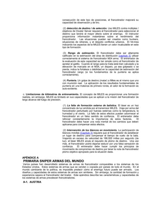 consecución de este tipo de posiciones, el francotirador mejorará su
capacidad de observación y de tiro.
(2) detección de destino / de selección. Uso MILES contra múltiples /
objetivos de Cluster Server requiere el francotirador para seleccionar el
destino que tendrá el mayor efecto sobre el enemigo. El instructor
proporciona información instantánea sobre el rendimiento del
francotirador. Las situaciones pueden ser creados como bunkers,
situaciones de rehenes, y el despido conflictos urbanos. El hit-miss
indicando los aspectos de la MILES tienen un valor incalculable en este
tipo de formación.
(3) Rango de estimación. El francotirador debe ser altamente
calificado en la estimación del área de distribución (capítulo 3) utilizar
correctamente el sistema de francotirador M24 arma. El entrenador de
la evaluación de esta capacidad es tan simple como el francotirador de
apretar el gatillo. Cuando el rango para la meta está bien calculado y la
elevación de marcado en el M3A, un disparo, ya sea golpeado o se
pierda, indica la fortaleza o debilidad en la capacidad de estimación del
francotirador rango (si los fundamentos de la puntería se aplica
correctamente).
(4) Puntería. Un golpe de destino (matar) a Miles es el mismo que uno
con munición real. La aplicación de los resultados fundamentales de
puntería en una matanza de primera ronda, el valor de la formación es
auto-evidente.
c. Limitaciones de kilómetros de entrenamiento. El concepto de MILES es proporcionar una formación
realista, sin embargo, MILES es limitado en sus capacidades que se aplican a la misión del francotirador de
largo alcance del fuego de precisión.
(1) La falta de formación externa de balística. El láser es un haz
concentrado de luz emitida por el transmisor MILES. Viaja por arma del
francotirador perturbado por fuerzas externas como la temperatura, la
humedad y el viento. La falta de estos efectos pueden adormecer el
francotirador en un falso sentido de confianza. El entrenador debe
reforzar constantemente la importancia de estos factores. El
francotirador debe hacer una nota mental de los cambios que deben
aplicarse para compensar estos efectos.
(2) Intervención de los blancos en movimiento. La participación de
blancos móviles (Capítulo 3) requiere que el francotirador de establecer
un lugar de destino para compensar el tiempo de vuelo de la bala.
Viajando en exceso de velocidad de 186.000 millas por segundo (de
luz), el láser MILES anula el requisito de plomo de destino. Una vez
más, el francotirador podrá dejarse seducir por una falsa sensación de
confianza. El entrenador debe hacer cumplir los principios de
movimiento de compromiso de destino por tener la nota de francotirador
plomo objetivo apropiado para la situación dada.
APÉNDICE A
PRIMARIA SNIPER ARMAS DEL MUNDO
Varios países han desarrollado sistemas de armas de francotirador comparables a los sistemas de los
Estados Unidos. Estos sistemas de armas que se venden o copiada por países de todo el mundo. En el
mundo cambiante de la política, es imposible predecir cómo el enemigo futuro puede ser armado. Los
diseños y capacidades de estos sistemas de armas son similares. Sin embargo, la cantidad de formación y
experiencia separa el francotirador del tirador. Este apéndice describe las características y capacidades de
los sistemas de armas prevalecen francotiradores.
A-1. AUSTRIA
 