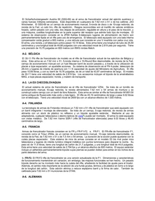 El Scharfschutzengewehr Austria 69 (SSG-69) es el arma de francotirador actual del ejército austriaco y
varias fuerzas militares extranjeras. Está disponible en cualquiera de 7,62 mm x 51 o de los calibres .243
Winchester. El SSG-69 es un cerrojo de accionamiento manual, 5-ronda de disco o de 10-caja redonda, de
revista de la Fed, un solo tiro, rifle de repetición. Rasgos reconocibles son el martillo de valores sintéticos
forjado, cañón pesado con una vela, dos etapas de activación, regulable en altura y el peso de la tracción, y
una máquina, costillas longitudinales en la parte superior del receptor que admite todo tipo de montajes. El
sistema de observación consiste en la ZF69 Kahles 6-telescopio lugares de alimentación de hierro son
permanentemente fijada en el rifle para uso de emergencia. El telescopio está equipado con una bala interna
compensador caída graduó a 800 metros, y una retícula que consiste en una V invertida con pelos cruz rota.
El arma, una revista, y el telescopio juntos pesan 10,14 libras. Esta arma tiene una longitud de tubo de 25,59
centímetros y una longitud total de 44,88 pulgadas con una velocidad inicial de 2.819 pies por segundo. Tiene
una precisión de 15,75 pulgadas en 800 metros con RWS rondas Match.
A-2. BÉLGICA
El 30-11 FN rifle de francotirador de modelo es el rifle de francotirador actual de los ejércitos de Bélgica y
otros. Esta arma es un 7,62 mm x 51, 5-ronda interna o 10-Round Box desmontable, de revista de la Fed,
cerrojo de accionamiento manual con un fusil Mauser barril de acción pesada y, a través de la utilización de
placas a tope espaciador, un ajustable acciones. Su sistema de observación es el FN 4-poder, telescopio de
28-mm y lugares de interés de apertura con 1 / 6 capacidad de ajuste del Ministerio de Agricultura. El rifle
pesa 10,69 libras, y con su barril de 19,76 pulgadas, es de un total de 43,97 centímetros de largo. El modelo
de 30-11 tiene una velocidad de salida de 2.819 fps. Los accesorios incluyen el bípode de la ametralladora
MAG, a tope placas espaciador, honda, y maletín de transporte.
A-3. LA EX CHECOSLOVAQUIA
El actual sistema de arma de francotirador es el rifle de francotirador VZ54. Se trata de un tornillo de
accionamiento manual, l0-caja redonda, la revista alimentados 7.62 mm x 54 armas de montura y se
construyó sobre cerrojo con un barril de libre flotación. Esta arma es similar al rifle de francotirador M1891/30
(arma antigua de Rusia)-sólo más corto y más ligero. El rifle es 45,19 centímetros de largo y pesa 9.02 libras
con el telescopio. Tiene una velocidad inicial de 2659 fps con un alcance efectivo de 1.000 metros.
A-4. FINLANDIA
La tecnología de armas de Finlandia introduce un 7,62 mm x 51 rifle de francotirador que está equipado con
un barril integrante / montaje de silenciador. Se trata de un cerrojo, 5-caja redonda, de revista de armas
alimenta con un stock de plástico no reflexivo y un bípode ajustable estándar. Mediante el uso de
adaptadores, cualquier telescópica o electro-ópticos de vista puede ser montado. El arma no está equipado
con vistas metálico. De 7,62 mm Vaime SSR-1 (rifle de francotirador silenciada) pesa 9.03 libras y 46,45
centímetros de largo.
A-5. FRANCIA
Armas de francotirador francés consisten en la FR y FR-F1-F2. a. FR-F1. El FR-rifle de francotirador F1,
conocido como el Tireur d'Elite, es un cerrojo de accionamiento manual, 10-caja redonda desmontable, de
revista de la Fed, de 7,62 mm x 51 o de 7,5 mm x 54 armas. La duración de la acción puede ajustarse con la
culata placas espaciador. Este sistema de mira de armas consiste en el modelo 53 bis 4-el poder mira
telescópica y lugares de interés turístico integral metálica con puntos luminosos para disparar la noche. Su
peso es de 11,9 libras, tiene una longitud de cañón de 21,7 pulgadas, y una longitud total de 44,8 pulgadas.
Esta arma tiene una velocidad de salida de 2.794 fps y un alcance efectivo de 800 metros. El equipo estándar
incluye un adheridos permanentemente bípode cuyas piernas se pueden doblar para entrar en los nichos de la
parte delantera del arma.
b. FR-F2. El FR-F2 rifle de francotirador es una versión actualizada de la F1. Dimensiones y características
de funcionamiento mantendrán sin variación, sin embargo, las mejoras funcionales se han hecho. Un pesado
bípode derecho se ha montado más hacia la culata del rifle, añadiendo la facilidad de ajuste para el tirador.
Además, el cambio más importante es la adición de una funda gruesa, térmica y de plástico en torno a lo largo
de la longitud del cañón. Esta adición elimina o reduce espejismo barril y la firma de calor. También es
calibrada para 7.62 mm x 51 municiones de la OTAN.
A-6. ALEMANIA
 