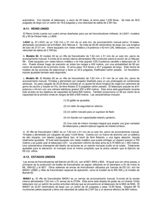 automática. Con bípode, el telescopio, y vacío de 20 balas, el arma pesa 1,229 libras. Se trata de 39,9
pulgadas de largo con un cañón de 19,8 pulgadas y una velocidad de salida de 2.591 fps.
A-11. REINO UNIDO
El Reino Unido cuenta con cuatro armas diseñadas para uso de francotiradores militares: el L42A1, modelos
82 y 85 de Parker-Hale, y L96Al.
L42A1 a.. El L42A1 es un 7,62 mm x 51 mm de un solo tiro, de accionamiento manual perno 10-balas-
alimentado conversión de la Enfield .303, Marcos 4. Se trata de 46,49 centímetros de largo con una longitud
de tubo de 27,51 cm. Viene equipado con vistas metálico y 6-potencia x 42-mm LIAL telescopio, y tiene una
velocidad de salida de 2.748 fps.
b. Modelo 82. El modelo 82 es un rifle de francotirador de 7,62 mm x 51 mm de un solo tiro, perno de
accionamiento manual, 4-ronda de la revista interna alimentados rifle construido sobre la acción de un Mauser
98-. Está equipado con vistas blanco metálico o el más popular V2S 4-potencia variable x telescopio de 10
mm. Puede ofrecer fuego de precisión en todos los rangos a 400 metros, con una probabilidad de 99 por
ciento de exactitud de la primera ronda. El arma pesa 10.5 libras y 45.7 pulgadas de largo. Está hecha de
madera de las acciones de seleccionar y tiene un 25,9 pulgadas, freefloated cañón pesado. Un facultativo,
bípode ajustable también está disponible.
c. Modelo 85. El Modelo 85 es un rifle de francotirador de 7,62 mm x 51 mm de un solo tiro, perno de
accionamiento manual, 10-balas y alimentado por cargador diseñado para un uso prolongado en condiciones
adversas. Su peso cargado de 30,25 libras consiste en un ajuste-for-stock longitud de nogal con cantonera de
goma de caucho y forjado en frío, de libre flotaba 27.5 pulgadas cañón pesado. El telescopio popular es el 6-
potencia x 44-mm con una cámara balísticos graduó 200 a 900 metros. Esta arma está garantizado durante
todo el éxito en los objetivos de capacidad de hasta 600 metros. También proporciona un 85 por ciento de la
capacidad de la primera ronda en rangos de 600 a 900 metros. Las características incluyen:
(1) El gatillo es ajustable.
(2) Un retén de seguridad en silencio.
(3) Un cañón roscado para un supresor de flash.
(4) Un bípode con capacidades lateral y giratorio.
(5) Una cola de milano montaje integral que acepta una gran variedad
de telescopios y electro-ópticos lugares de interés turístico.
d. El rifle de francotirador L96A1 es un 7,62 mm x 51 mm de un solo tiro, perno de accionamiento manual,
10-balas y alimentado por cargador de peso 13,64 libras. Cuenta con un marco de aluminio con un plástico
de alto impacto, con taladro pulgar-Stock tipo, el barril de libre flotando, y una ligera aleación, bípode
totalmente ajustable. El fusil está equipado con vistas metálico que puede entregar un disparo preciso a 700
metros y se puede usar el telescopio LIA1. La precisión informó de esta arma es 0,75 MOA en l, 000 metros.
Una característica interesante del diseño de acciones es un resorte monopie oculto en la culata. Totalmente
ajustable para la elevación, el monopié sirve el mismo propósito que la arena calcetín que el Ejército de
EE.UU. utiliza.
A-12. ESTADOS UNIDOS
Las armas de francotiradores del Ejército de EE.UU. son el M21 SWS y M24. Al igual que con otros países, a
principios de la producción de fusiles de francotirador se siguen utilizando en el extranjero a fin de incluir la
ML, MIA-EZ y la M21. Otros sistemas de armas de francotirador utilizados por fuerzas de EE.UU. son los
M40A1 USMC y rifles de francotirador especial de aplicación, como el modelo de la RAI 500 y el modelo de
Barrett 82.
M40A1 a.. El rifle de francotirador M40A1 es un cerrojo de accionamiento manual, 5-ronda de la revista
interna alimentados 7,62 mm x 51 armas de la OTAN. Esta arma está dotada de poder de un Unertyl 10-fijo
telescopio con un patrón de puntos enturbiar-retícula que se encuentra en el telescopio de la M24 de M3A. El
M40A1 es 43,97 centímetros de largo con un cañón de 24 pulgadas y pesa 14.45 libras. Dispara Ml 18
municiones pelota especial y tiene una velocidad de salida de 2.547 fps y un alcance efectivo de 800 metros.
 