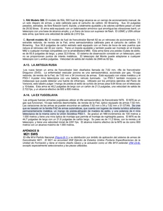 b. RAI Modelo 500. El modelo de RAL 500 fusil de largo alcance es un cerrojo de accionamiento manual, de
un solo disparo de armas, y está calibrada para el cartucho de calibre .50 Browning. Sus 33 pulgadas
pesados, estriadas, de libre flotación barril, bípode, y totalmente ajustable y de valores carrillera pesan un total
de 29,92 libras. El arma está equipado con un balanceador armónico que amortigua las vibraciones barril, un
telescopio con una base de alcance amplio, y un freno de boca con supresor de flash. El USMC y USN utilizar
esta arma, que tiene una velocidad de salida de 2.912 fps.
C. Barrett modelo 82. El modelo de fusil de francotirador Barrett 82 es un retroceso de accionamiento, 1 l-
extraíble redonda, de revista de la Fed, arma semiautomática calibrada para el cartucho de calibre .50
Browning. Sus 36,9 pulgadas de cañón estriado está equipado con un freno de boca de seis puertos que
reduce el retroceso del 30 por ciento. Tiene un bípode ajustable y también puede ser montado en el trípode
M82 o cualquier montaje compatibles con la ametralladora M60. Esta arma tiene una pistola--Culata de estilo,
es de 65,9 pulgadas de largo, y pesa 32,9 libras. El sistema de observación consiste en un telescopio, pero
no se proporcionan puntos de interés metálicos. El telescopio del Monte puede adaptarse a cualquier
telescopio con L-anillos pulgadas. Velocidad de salida del modelo de 2849 es 82 fps.
A-13. LA ANTIGUA RUSIA
Los rusos tienen un arma de francotirador bien diseñados llamada de 7,62 mm, rifle de francotirador
Dragunov (SVD). La enfermedad vesicular porcina es una semiautomática, accionado por gas, 10-caja
redonda, de revista de la Fed, de 7,62 mm x 54 (montura) de armas. Está equipado con vistas metálico y el
PSO-1 4-poder mira telescópica con una batería, retículo iluminado. La PSO-1 también incorpora un
metascope que puede detectar una fuente de infrarrojos. Utilizado por los primeros ejércitos del Pacto de
Varsovia, este taladro pulgar / mango de pistola al estilo de surtido de armas pesa 9,64 libras con el telescopio
y 10-balas. Esta arma es 48,2 pulgadas de largo con un cañón de 21,5 pulgadas, una velocidad de salida de
2.722 fps, y un alcance efectivo de 600 a 800 metros.
A-14. LA EX YUGOSLAVIA
Las antiguas fuerzas armadas yugoslavas utilizar el rifle semiautomático de francotirador M76. El M76 es un
gas que funcionan, 10-caja redonda desmontable, de revista de la Fed, óptico equipado de armas 7,92 mm.
Las variaciones de las armas se pueden encontrar en calibres 7.62 mm x 54 y 7,62 mm x 51 OTAN. Se cree
que es basado en la familia FAZ de armas automáticas, que cuenta con lugares de interés turístico adheridos
permanentemente metálica, un mango de pistola-almacén de madera de estilo, y una potencia de 4 mira
telescópica de la misma como la Unión Soviética PSO-1. Se graduó en NM-incrementos de 100 metros a
1.000 metros y tiene una mira óptica de montaje que permite el montaje de nightsights pasiva. El M76 es de
44,7 pulgadas de largo con un 21,6 pulgadas de cañón largo. Su peso es de 11,2 libras, con la revista y el
telescopio, y tiene una velocidad inicial de 2261 fps. El alcance máximo efectivo de la M76 se da como 800
metros con un alcance máximo de 1.000 metros.
APÉNDICE B
M21 SWS
El rifle M14 Partido Nacional (Figura B-1) y su distribución por ámbito de aplicación del sistema de armas de
francotirador M21. El M21 es accurized IAW Ejército de Estados Unidos Puntería Especificaciones de la
Unidad de Formación y tiene el mismo diseño básico y la actuación como el rifle M14 estándar (FM 23-8),
excepto especialmente seleccionados y las piezas utilizadas.
 
