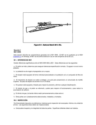 Sección I
M21 SWS
Esta sección describe las características generales de la M21 SWS. El M21 se ha sustituido por el M24
(Capítulo 2), sin embargo, el M21 se encuentra todavía en uso en todo el Ejército de los EE.UU..
B-1. DIFERENCIAS M21
Existen diferencias significativas entre el SWS SWS M24 y M21. Estas diferencias son las siguientes:
a. El cañón se mide y determina para asegurar tolerancias especificación correcta. El agujero no es el cromo
plateado.
b. La población es de nogal e impregnados con un epoxi.
c. El receptor está equipado de forma individual personalizado a la población con un compuesto de fibra de
vidrio.
d. El mecanismo de disparo se vuelve a trabajar y se pule para proporcionar un comunicado de martillo
crujiente. De peso de disparo es de entre 4,5 a 4,75 libras.
e. El supresor está equipado y fresado para mejorar la precisión y eliminar cualquier desalineación.
f. El cilindro de gas y el pistón se reformuló y pulido para mejorar el funcionamiento y para reducir la
acumulación de carbono.
g. El cilindro de gas y la banda inferior están permanentemente unidas entre sí.
h. Otras partes son cuidadosamente seleccionados, instalados y montados.
B-2. INSPECCIÓN
Si el francotirador descubre una deficiencia, mientras que la inspección de la escopeta, informa a la unidad de
armero. Las siguientes áreas deben ser inspeccionados:
a. Compruebe el aspecto y la integridad de todas las partes. Superficies brillantes deben ser tratados.
 