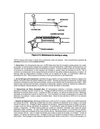 NOTA: hisopos Rod limpia a través de la perforación antes de disparar. Este procedimiento garantiza la
precisión de primera ronda y reduce la firma.
f. climas fríos. Con temperaturas bajo cero, el SWS debe estar libre de humedad y aceite pesado, los cuales
se congela, lo que las partes trabajan para congelar o funcionar lentamente. SWS deben almacenarse en una
habitación con una temperatura igual a la temperatura exterior. Cuando el SWS se toma en un área caliente,
se produce la condensación, lo que requiere una limpieza y secado antes de tomarlas en el frío. De lo
contrario, la condensación de las causas formación de hielo en las partes metálicas expuestas y la óptica. El
percutor debe ser desmontado y limpiado a fondo con un agente de la baja. A continuación, deben ser
lubricados con CLP. Rifle de grasa se endurece y hace que el percutor a caer lentamente.
g. de sal del agua de la exposición. atmósfera de agua salada y de agua salada han extrema y rápida a los
efectos corrosivos sobre las partes metálicas de la SWS. Durante los períodos de exposición, el SWS debe
revisarse y limpiarse la mayor frecuencia posible, incluso si eso significa sólo la lubricación de la SWS. SWS
debería estar siempre bien lubricado, incluyendo la perforación, excepto cuando en realidad de fusilamiento.
Antes de disparar, siempre ejecutar un parche seco a través del orificio, si es posible.
H. Operaciones de Selva (humedad alta). En temperaturas calientes y húmedos, mantener el SWS
lubricado y entubado cuando no esté en uso. Proteger el SWS de la lluvia y la humedad cuando sea posible.
Mantenga municiones limpia y seca. Limpieza de SWS, el calibre, y la cámara de todos los días. Mantenga
las tapas en el telescopio cuando no esté en uso. Si la humedad o el hongo se desarrolla en el interior del
telescopio, la sustituya. Limpie y seque el material diaria. Secar el caso que lleva y SWS en el sol siempre
que sea posible.
I. Desierto de Operaciones. Mantenga el SWS seca y libre de CLP y la grasa, excepto en la parte trasera de
las clavijas de tornillo. Mantenga el SWS libre de arena mediante la realización de la manga o una funda
cuando no esté en uso. Proteger el SWS mediante una envoltura. Deslice el ajuste entre la culata y el cañón,
y luego cruzar por encima del ámbito de aplicación. A continuación, pasar por debajo de SWS (más de la
revista) y asegurarlo. El SWS todavía puede ser puesta en operación inmediata, pero todas las partes
esenciales están cubiertos. El caso difícil sellado se prefiere en el desierto, si la situación lo permita.
Mantener el telescopio protegida de los rayos directos del sol. Mantenga limpia municiones y protegido de los
rayos directos del sol. Use un cepillo de dientes para quitar la arena de la saeta y el receptor. Limpie el
agujero y la cámara de todos los días. Proteger la boca y el receptor de soplar la arena, cubriendo con un
paño limpio. Para proteger la libre flotación del barril de SWS, tomar un niño de 8 - o 9-inch tira de tela y un
 