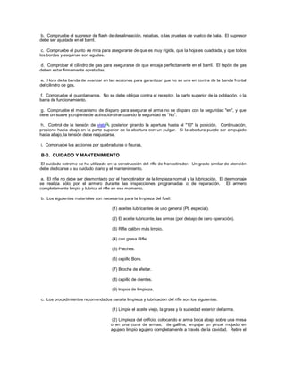 b. Compruebe el supresor de flash de desalineación, rebabas, o las pruebas de vuelco de bala. El supresor
debe ser ajustada en el barril.
c. Compruebe el punto de mira para asegurarse de que es muy rígida, que la hoja es cuadrada, y que todos
los bordes y esquinas son agudas.
d. Comprobar el cilindro de gas para asegurarse de que encaja perfectamente en el barril. El tapón de gas
deben estar firmemente apretadas.
e. Hora de la banda de avanzar en las acciones para garantizar que no se une en contra de la banda frontal
del cilindro de gas.
f. Compruebe el guardamanos. No se debe obligar contra el receptor, la parte superior de la población, o la
barra de funcionamiento.
g. Compruebe el mecanismo de disparo para asegurar el arma no se dispara con la seguridad "en", y que
tiene un suave y crujiente de activación tirar cuando la seguridad es "No".
h. Control de la tensión de vista posterior girando la apertura hasta el "10" la posición. Continuación,
presione hacia abajo en la parte superior de la abertura con un pulgar. Si la abertura puede ser empujado
hacia abajo, la tensión debe reajustarse.
i. Compruebe las acciones por quebraduras o fisuras.
B-3. CUIDADO Y MANTENIMIENTO
El cuidado extremo se ha utilizado en la construcción del rifle de francotirador. Un grado similar de atención
debe dedicarse a su cuidado diario y el mantenimiento.
a. El rifle no debe ser desmontado por el francotirador de la limpieza normal y la lubricación. El desmontaje
se realiza sólo por el armero durante las inspecciones programadas o de reparación. El armero
completamente limpia y lubrica el rifle en ese momento.
b. Los siguientes materiales son necesarios para la limpieza del fusil:
(1) aceites lubricantes de uso general (PL especial).
(2) El aceite lubricante, las armas (por debajo de cero operación).
(3) Rifle calibre más limpio.
(4) con grasa Rifle.
(5) Patches.
(6) cepillo Bore.
(7) Brocha de afeitar.
(8) cepillo de dientes.
(9) trapos de limpieza.
c. Los procedimientos recomendados para la limpieza y lubricación del rifle son los siguientes:
(1) Limpie el aceite viejo, la grasa y la suciedad exterior del arma.
(2) Limpieza del orificio, colocando el arma boca abajo sobre una mesa
o en una cuna de armas. de gallina, empujar un pincel mojado en
agujero limpio agujero completamente a través de la cavidad. Retire el
 