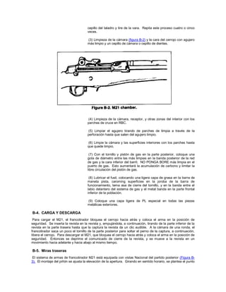 cepillo del taladro y tire de la vara. Repita este proceso cuatro o cinco
veces.
(3) Limpieza de la cámara (figura B-2) y la cara del cerrojo con agujero
más limpio y un cepillo de cámara o cepillo de dientes.
(4) Limpieza de la cámara, receptor, y otras zonas del interior con los
parches de cruce en RBC.
(5) Limpiar el agujero tirando de parches de limpia a través de la
perforación hasta que salen del agujero limpio.
(6) Limpie la cámara y las superficies interiores con los parches hasta
que quede limpio.
(7) Con el tornillo y pistón de gas en la parte posterior, coloque una
gota de diámetro entre las más limpias en la banda posterior de la red
de gas y la cara inferior del barril. NO PONGA BORE más limpia en el
puerto de gas. Esto aumentará la acumulación de carbono y limitar la
libre circulación del pistón de gas.
(8) Lubricar el fusil, colocando una ligera capa de grasa en la barra de
maneta pista, caroming superficies en la joroba de la barra de
funcionamiento, tema asa de cierre del tornillo, y en la banda entre el
labio delantero del sistema de gas y el metal banda en la parte frontal
inferior de la población.
(9) Coloque una capa ligera de PL especial en todas las piezas
metálicas exteriores.
B-4. CARGA Y DESCARGA
Para cargar el M21, el francotirador bloquea el cerrojo hacia atrás y coloca el arma en la posición de
seguridad. Se inserta la revista en la revista y, empujándola, a continuación, tirando de la parte inferior de la
revista en la parte trasera hasta que la captura la revista da un clic audible. A la cámara de una ronda, el
francotirador saca un poco el tornillo de la parte posterior para soltar el perno de la captura, a continuación,
libera el cerrojo. Para descargar el M21, que bloquea el cerrojo hacia atrás y coloca el arma en la posición de
seguridad. Entonces se deprime el comunicado de cierre de la revista, y se mueve a la revista en un
movimiento hacia adelante y hacia abajo al mismo tiempo.
B-5. Miras traseras
El sistema de armas de francotirador M21 está equipada con vistas Nacional del partido posterior (Figura B-
3). El montaje del piñón se ajusta la elevación de la apertura. Girando en sentido horario, se plantea el punto
 