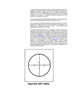 (1) El promedio, ojos humanos pueden distinguir detalles de cerca de 1
pulgada a 100 metros (1 MOA). Aumento, combinado con la óptica bien
diseñados, permiten la resolución de este 1 pulgada dividida por el
aumento. Así, un 1 / 4 MOA de detalle se puede ver con un 4-alcance
el poder en 100 metros, o 1 pulgada de detalle se puede ver en 600
metros con un 6-alcance el poder.
(2) Las superficies de las lentes están recubiertas con una película dura
de fluoruro de magnesio para la máxima transmisión de luz.
(3) La elevación y torretas expuesta al viento han diales en los que se
encuentran a medio camino en el tubo del ámbito de aplicación y se
utilizan para la puesta a cero de los ajustes. Estas esferas están
graduados en incrementos de .5 MOA.
(4) Estos telescopios también han modificado retitles El ámbito de
aplicación que el arte tiene una base de diseño de cruz con dos líneas
horizontales que aparecen los estadios en las distancias de destino, por
encima de 15 pulgadas y 15 pulgadas por debajo de la línea horizontal
de la retícula (Figura B-6). También cuenta con dos líneas verticales
que aparecen los estadios en la distancia al objetivo de 30 centímetros
a la izquierda y 30 centímetros a la derecha de la línea vertical de la
retícula. La retícula alcance II ARTE (Figura B-7) consta de tres
puestos: dos horizontales y uno vertical inferior. Estos puestos
representan 1 metro de distancia del objetivo. La retícula tiene una cruz
con dos puntos básicos sobre la línea horizontal que aparecen en la
distancia al objetivo de 30 centímetros a la izquierda y 30 pulgadas a la
derecha de la línea vertical.
 