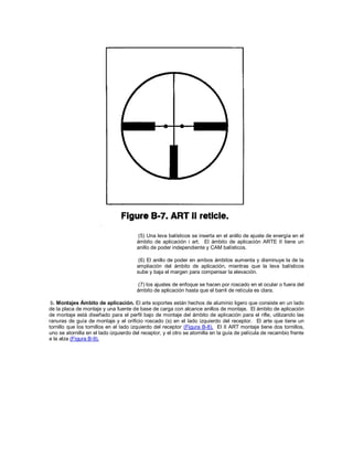 (5) Una leva balísticos se inserta en el anillo de ajuste de energía en el
ámbito de aplicación i art. El ámbito de aplicación ARTE II tiene un
anillo de poder independiente y CAM balísticos.
(6) El anillo de poder en ambos ámbitos aumenta y disminuye la de la
ampliación del ámbito de aplicación, mientras que la leva balísticos
sube y baja el margen para compensar la elevación.
(7) los ajustes de enfoque se hacen por roscado en el ocular o fuera del
ámbito de aplicación hasta que el barril de retícula es clara.
b. Montajes Ámbito de aplicación. El arte soportes están hechos de aluminio ligero que consiste en un lado
de la placa de montaje y una fuente de base de carga con alcance anillos de montaje. El ámbito de aplicación
de montaje está diseñado para el perfil bajo de montaje del ámbito de aplicación para el rifle, utilizando las
ranuras de guía de montaje y el orificio roscado (s) en el lado izquierdo del receptor. El arte que tiene un
tornillo que los tornillos en el lado izquierdo del receptor (Figura B-8). El II ART montaje tiene dos tornillos,
uno se atornilla en el lado izquierdo del receptor, y el otro se atornilla en la guía de película de recambio frente
a la alza (Figura B-9).
 