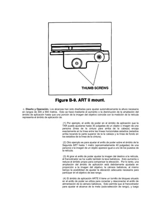 c. Diseño y Operación. Los alcances han sido diseñadas para ajustar automáticamente la altura necesaria
en rangos de 300 a 900 metros. Esto se hace mediante el aumento o la disminución de la ampliación del
ámbito de aplicación hasta que una porción de la imagen del objetivo coincide con la medición de la retícula
representa el ámbito de aplicación de.
(1) Por ejemplo, el anillo de poder en el ámbito de aplicación que la
TAR puede ajustarse hasta 30 pulgadas de un objeto o imagen de una
persona (línea de la cintura para arriba de la cabeza) encaja
exactamente en la línea entre las líneas horizontales estadios (estadios
arriba tocando la parte superior de la la cabeza y la línea de fondo en
los estadios de la línea de la cintura).
(2) Otro ejemplo es para ajustar el anillo de poder sobre el ámbito de la
Segunda ART hasta 1 metro (aproximadamente 40 pulgadas) de una
persona o la imagen de un objeto aparece igual a uno de los puestos de
la retícula.
(3) Al girar el anillo de poder ajustar la imagen del destino a la retícula,
el francotirador se ha vuelto también la leva balísticos. Esto aumenta o
reduce el ámbito propio para compensar la elevación. Por lo tanto, una
ampliación del ámbito de aplicación está debidamente ajustada en
proporción a la imagen del objetivo, la cámara balísticos, al mismo
tiempo la posibilidad de ajustar la elevación adecuada necesaria para
participar en el objetivo de ese rango.
(4) El ámbito de aplicación ARTE II tiene un tornillo de bloqueo situado
en el anillo de poder se utiliza para conectar y desconectar el anillo de
alimentación de la cámara balísticos. Esto permite que el francotirador
para ajustar el alcance de la meta (auto-selección de rango), y luego
 
