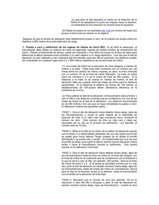 (c) que girar el dial expuesta al viento en la dirección de la
flecha R se desplazará el punto de impacto hacia la derecha,
convirtiéndola la otra dirección se moverá hacia la izquierda.
(6) Repite los pasos en los apartados (4) y (5) por encima de hasta dos
grupos 3-shot ronda se centran en el objetivo.
Después de que el ámbito de aplicación está debidamente puesto a cero, en la práctica se amplia sobre los
objetivos a 900 metros de la auto-selección de rango.
E. Puesta a cero y calibración de los lugares de interés de hierro M21. Si se daña el telescopio, el
francotirador debe utilizar su sistema de copia de seguridad, lugares de interés turístico de avistamiento de
hierro. Debido a limitaciones de tiempo, puede ser imposible o muy difícil de buscar en el libro de datos para
determinar la altitud necesaria para contratar a un valor objetivo a un rango específico. Una vez que el dial de
elevación ha sido calibrado a cero individual del francotirador para ese rifle en particular, los objetivos pueden
ser contratados en cualquier lugar entre 0 y 1.080 metros mediante el uso de las líneas de índice.
(1) Las líneas de índice en la elevación de línea designar a cientos de
metros a la meta. Cada línea está numerado con un número par, las
líneas entre los cientos de metros impares, es decir, la línea marcada
con un número "2" es la línea de índice 200-patio. La línea de índice
entre los números 2 y 4 es el índice de línea de 300 yardas. Si la
distancia a la meta no es exacta en cientos de metros, el dial de
elevación debe ser pulsado entre las líneas de índice para la distancia
aproximada. Si la distancia al objetivo es menos de 100 metros, el
establecimiento de 100-yardas deben utilizarse-la diferencia en la
incidencia es mínima.
(2) Para calibrar el dial de la elevación, el francotirador debe primero a
cero el rifle a una distancia conocida que se correlaciona con una de las
líneas de índice en el dial de la elevación. (La distancia recomendada
es de 300 metros.) Una vez que se haya completado la puesta a cero,
la calibración implica los siguientes pasos:
PASO 1: Gire el dial de elevación hacia delante (hacia abajo, lejos de
los francotiradores), y mover la parte trasera de la Asamblea de
apertura de vista a su valor más bajo (mecánica cero), contando el
número de clics. Este número de clics es cota cero y debe ser
recordado por su uso en el proceso de calibración - por ejemplo, el
número será de 10 clics.
PASO 2: Afloje el tornillo en el centro de la esfera de elevación usando
una moneda o un destornillador (alrededor de una vez) hasta que el dial
se puede girar hacia delante Tenga cuidado de no aflojar el tornillo
demasiado o se puede caer y perder. Es fundamental que una vez que
el tornillo se afloja nunca girar el dial en sentido horario elevación (hacia
arriba o hacia el francotirador) durante la calibración. Esto podría
resultar en la calibración incorrecta.
PASO 3: Gire el dial de elevación hacia delante (hacia abajo, lejos de
los francotiradores) hasta la línea de índice en la línea del receptor con
la línea de índice en el cuadrante que se correlaciona con la distancia a
la que se pone a cero el rifle, por ejemplo, 300 yardas. Esta es la línea
de índice de entre 2 y 4. Si el ajuste es aprobado (incluso por un solo
clic), girar el dial de elevación en sentido contrario (hacia abajo, lejos de
los francotiradores), hasta las líneas del índice de coincidencias. Nunca
girar el dial en la dirección arriba (a la derecha, hacia el francotirador)
con el tornillo en la elevación de línea floja.
PASO 4: Recuerde que el número de clics (por ejemplo, 10) en la
reducción a cero del rifle y empezar a girar el dial de elevación en
sentido contrario (hacia abajo, lejos de francotirador). Cuente el clics
 