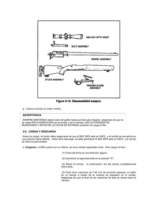 g. Vuelva a montar en orden inverso.
ADVERTENCIA
SIEMPRE MANTENGA dedos fuera del gatillo hasta que listo para disparar, asegúrese de que no
se carga RIFLE INSPECCIÓN por la revista y de la Cámara, USO AUTORIZADO DE
MUNICIONES Y ANTES DE LA FECHA DE ENTRADA condición de carga el rifle.
2-5. CARGA Y DESCARGA
Antes de cargar, el tirador debe asegurarse de que el M24 SWS está en SAFE, y el tornillo se encuentra en
una posición hacia delante. Antes de la descarga, se debe garantizar la M24 SWS está en SAFE, y el cerrojo
es hacia la parte trasera.
a. Cargando. La M24 cuenta con un interior, de cinco revista capacidad ronda. Para cargar el fusil --
(1) Punto del arma en una dirección segura.
(2) Garantizar la seguridad está en la posición "S".
(3) Elevar el cerrojo. A continuación, tire del cerrojo completamente
hacia atrás.
(4) Push cinco cartuchos de 7,62 mm de munición especial, un balón
en un tiempo a través de la ventana de expulsión en la revista.
Asegúrese de que el final de los cartuchos de bala se alinea hacia la
cámara.
 