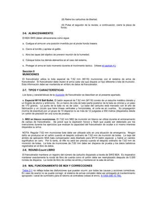 (8) Retire los cartuchos de libertad.
(9) Pulse el seguidor de la revista, a continuación, cierre la placa de
fondo.
2-6. ALMACENAMIENTO
El M24 SWS deben almacenarse como sigue:
a. Cuelgue el arma en una posición invertida por el pivote honda trasera.
b. Cierre el tornillo y apretar el gatillo.
c. Abra las tapas del objetivo de prevenir reunión de la humedad.
d. Coloque todos los demás elementos en el caso del sistema.
e. Proteger el arma en todo momento durante el movimiento táctico. (Véase el capítulo 4.)
Sección II
MUNICIONES
El francotirador utiliza la bola especial de 7,62 mm (M118) municiones con el sistema de arma de
francotirador. El francotirador debe rezero el arma cada vez que dispara un tipo diferente o lote de munición.
Esta información debe ser mantenida en el libro de datos de francotirador.
2-7. TIPOS Y CARACTERÍSTICAS
Los tipos y características de la munición de francotirador se describen en el presente apartado.
a. Especial M118 Ball Bullet. El balón especial de 7,62 mm (M118) consta de un estuche metálico dorado y
un lingote de plomo y antimonio. Es un barco de cola de bala (parte posterior de la bala es cónica) y un peso
de 173 granos. La punta de la bala no es de color. La base del cartucho está marcado con el año de
fabricación y un círculo que tiene líneas verticales y horizontales, el corte es en cuartos. Su propagación
(norma de exactitud) por un grupo de 10 disparos no es más de 12 pulgadas a 550 metros (disparados desde
un cañón de precisión en una cuna de prueba).
b. M82 en blanco municiones. El 7,62 mm M82 de munición en blanco se utiliza durante el entrenamiento
de campo de francotirador. Se prevé que la explosión hocico y flash que puede ser detectado por los
instructores durante los ejercicios que evalúan la capacidad del francotirador de ocultar a sí mismo mientras
disparaba su arma.
NOTA: Regular 7.62 mm municiones bola debe ser utilizado sólo en una situación de emergencia. Ningún
daño se produzca en el cañón cuando el despido ordinario de 7,62 mm de munición de bolas. La baja del
ámbito de aplicación M3A bala compensador está diseñado para M118 balón especial, y habrá un cambio
significativo en cero. Por lo tanto, el rifle no será tan precisa cuando el despido ordinario de 7,62 mm de
munición de bolas. La bola de municiones de 7,62 mm debe ser disparos de prueba y los datos balísticos
registrados en el libro de datos.
2-8. ROUND-Count LIBRO
El francotirador mantiene un registro del número de cartucho disparado a través de SWS M24. Es imperativo
mantener exactamente la ronda de libro de cuenta como el cañón debe ser reemplazado después de 5.000
rondas de disparos. La ronda de libro de conteo se emite y mantiene en la sala de armas.
2-9. MAL FUNCIONAMIENTO DE M24 Y CORRECCIONES
Tabla 2-1 no refleja todas las disfunciones que pueden ocurrir, por todas las causas y acciones correctivas.
En caso de avería no se puede corregir, el sistema de armas completo debe ser entregado al mantenimiento
apropiado / canal de suministro para el retorno al contratista (véase el envío, 9-1005-306-10 TM).
 
