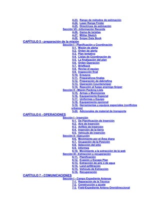 4-23. Rango de métodos de estimación
4-24. Laser Range Finder
4-25. Directrices de estimación
Sección VII - Información Records
4-26. Gama de tarjetas
4-27. Militar Sketch
4-28. Sniper Data Book
CAPÍTULO 5 - preparación de la misión
Sección I - Planificación y Coordinación
5-1. Misión de alerta
5-2. Orden de alerta
5-3. Plan tentativo
5-4. Listas de Coordinación de
5-5. La finalización del plan
5-6. Orden Operación
5-7. Briefback
5-8. Revise el equipo
5-9. Inspección final
5-10. Ensayos
5-11. Preparativos finales
5-12. Preparación de debriefing
5-13. Operación Countersniper
5-14. Reacción al fuego enemigo Sniper
Sección II - Misión Packing Lists
5-15. Armas y Municiones
5-16. Equipamiento Especial
5-17. Uniformes y Equipo
5-18. Equipamiento opcional
5-19. Herramientas y equipos especiales (conflictos
urbanos)
5-20. Adicionales de material de transporte
CAPÍTULO 6 - OPERACIONES
Sección I - Inserción
6-1. De Planificación de Inserción
6-2. Aire de Inserción
6-3. Anfibio de Inserción
6-4. Inserción de la tierra
6-5. Vehículo de inserción
Sección II - Ejecución
6-6. Movimiento por el Área diana
6-7. Ocupación de la Posición
6-8. Selección del sitio
6-9. Informes
6-10. Movimiento a la extracción de la web
Sección III - Extracción y recuperación
6-11. Planificación
6-12. Evasión y Escape Plan
6-13. Extracción de aire o de agua
6-14. Land exfiltración
6-15. Vehículo de Extracción
6-16. Recuperación
CAPÍTULO 7 - COMUNICACIONES
Sección I - Campo Expediente Antenas
7-1. Reparación de la Técnica
7-2. Construcción y ajuste
7-3. Field-Expediente Antena Omnidireccional
 